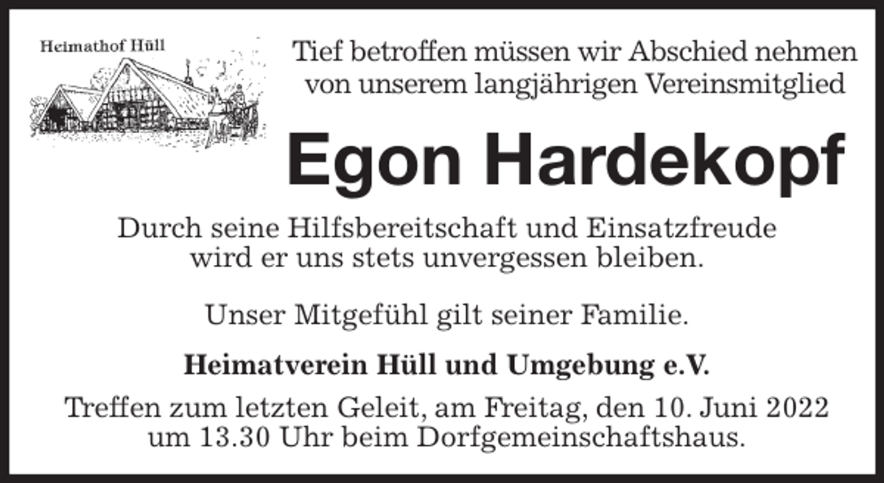 <p>Tief betroffen müssen wir Abschied nehmen<br />von unserem langjährigen Vereinsmitglied<br />Egon Hardekopf<br />Unser Mitgefühl gilt seiner Familie.</p>
<p>Heimatverein Hüll und Umgebung e.V.<br />Treffen zum letzten Geleit, am Freitag, den 10. Juni 2022<br />um 13.30 Uhr beim Dorfgemeinschaftshaus.<br />Durch seine Hilfsbereitschaft und Einsatzfreude<br />wird er uns stets unvergessen bleiben.</p>