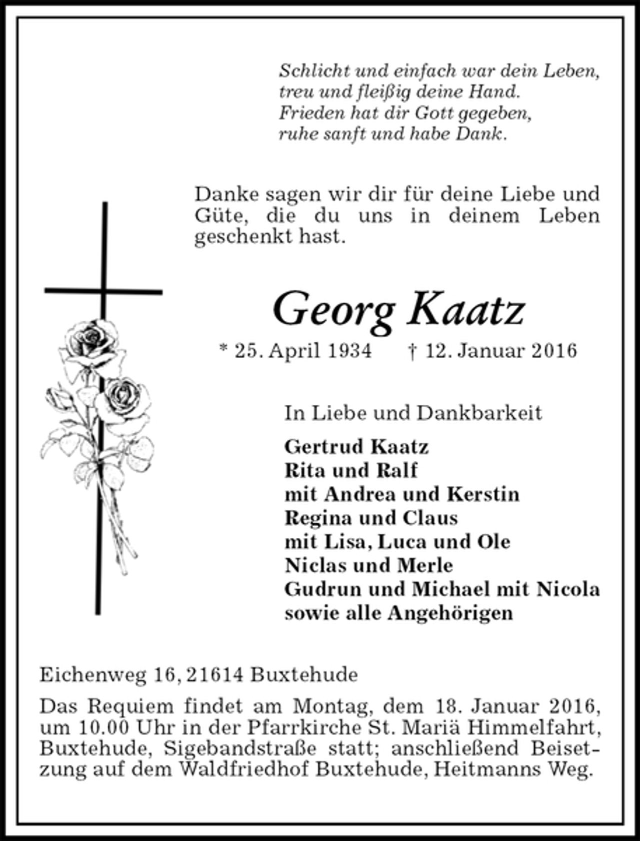 <p>Schlicht und einfach war dein Leben,<br />treu und fleißig deine Hand.<br />Frieden hat dir Gott gegeben,<br />ruhe sanft und habe Dank.<br />Danke sagen wir dir für deine Liebe und Güte, die du uns in deinem Leben<br />geschenkt hast.<br />Georg Kaatz<br />* 25. April 1934 † 12. Januar 2016<br />In Liebe und Dankbarkeit<br />Gertrud Kaatz<br />Rita und Ralf<br />mit Andrea und Kerstin<br />Regina und Claus<br />mit Lisa, Luca und Ole<br />Niclas und Merle<br />Gudrun und Michael mit Nicola<br />sowie alle Angehörigen<br />Eichenweg 16, 21614 Buxtehude<br />Das Requiem findet am Montag, dem 18. Januar 2016, um 10.00 Uhr in der Pfarrkirche St. Mariä Himmelfahrt, Buxtehude, Sigebandstraße statt; anschließend Beisetzung auf dem Waldfriedhof Buxtehude, Heitmanns Weg.</p>