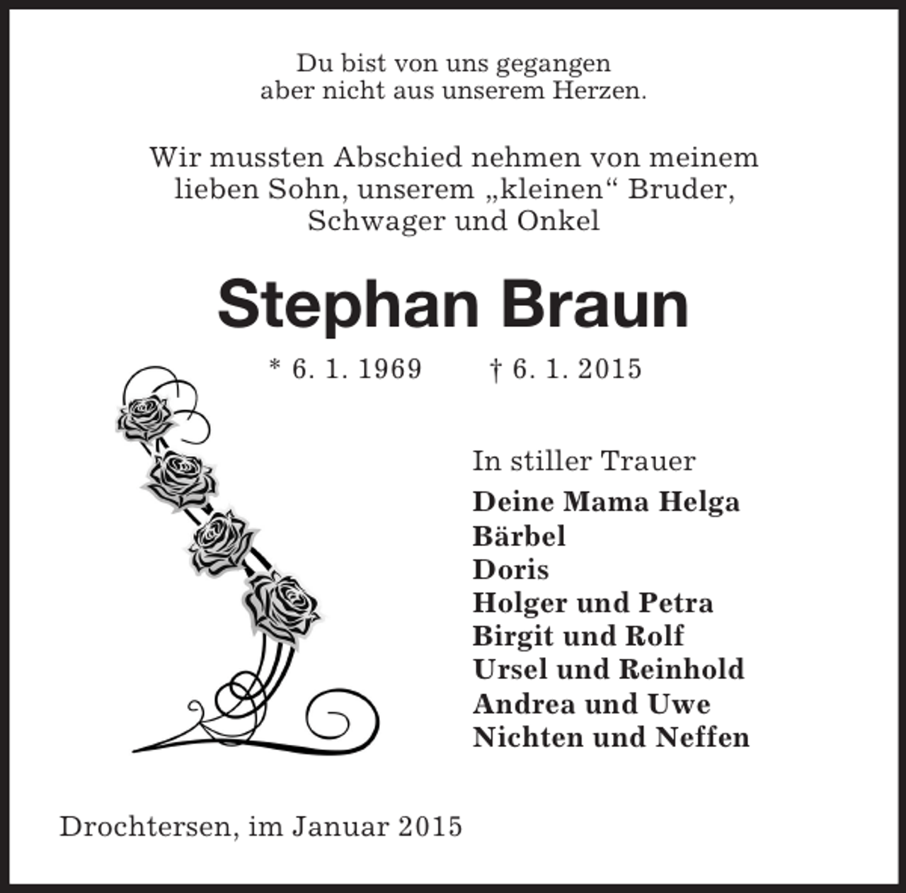 <p>Du bist von uns gegangen<br />aber nicht aus unserem Herzen.<br />Wir mussten Abschied nehmen von meinem<br />lieben Sohn, unserem „kleinen“ Bruder,<br />Schwager und Onkel<br />Stephan Braun<br />* 6. 1. 1969 † 6. 1. 2015<br />In stiller Trauer<br />Deine Mama Helga<br />Bärbel<br />Doris<br />Holger und Petra<br />Birgit und Rolf<br />Ursel und Reinhold<br />Andrea und Uwe<br />Nichten und Neffen<br />Drochtersen, im Januar 2015</p>