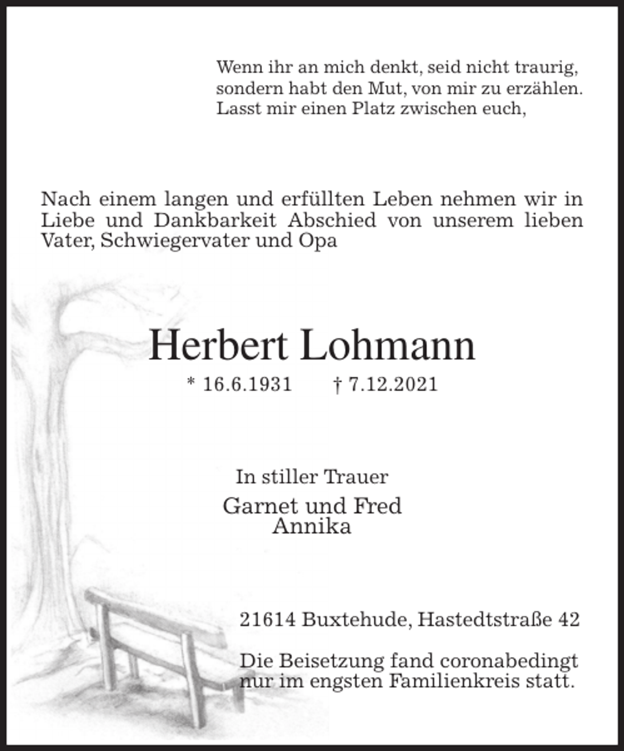<p>Wenn ihr an mich denkt, seid nicht traurig,<br />sondern habt den Mut, von mir zu erzählen.<br />Lasst mir einen Platz zwischen euch,<br />Nach einem langen und erfüllten Leben nehmen wir in Liebe und Dankbarkeit Abschied von unserem lieben Vater, Schwiegervater und Opa<br />Herbert Lohmann<br />* 16.6.1931 † 7.12.2021<br />In stiller Trauer<br />Garnet und Fred<br />Annika<br />21614 Buxtehude, Hastedtstraße 42</p>
<p>Die Beisetzung fand coronabedingt<br />nur im engsten Familienkreis statt.</p>
