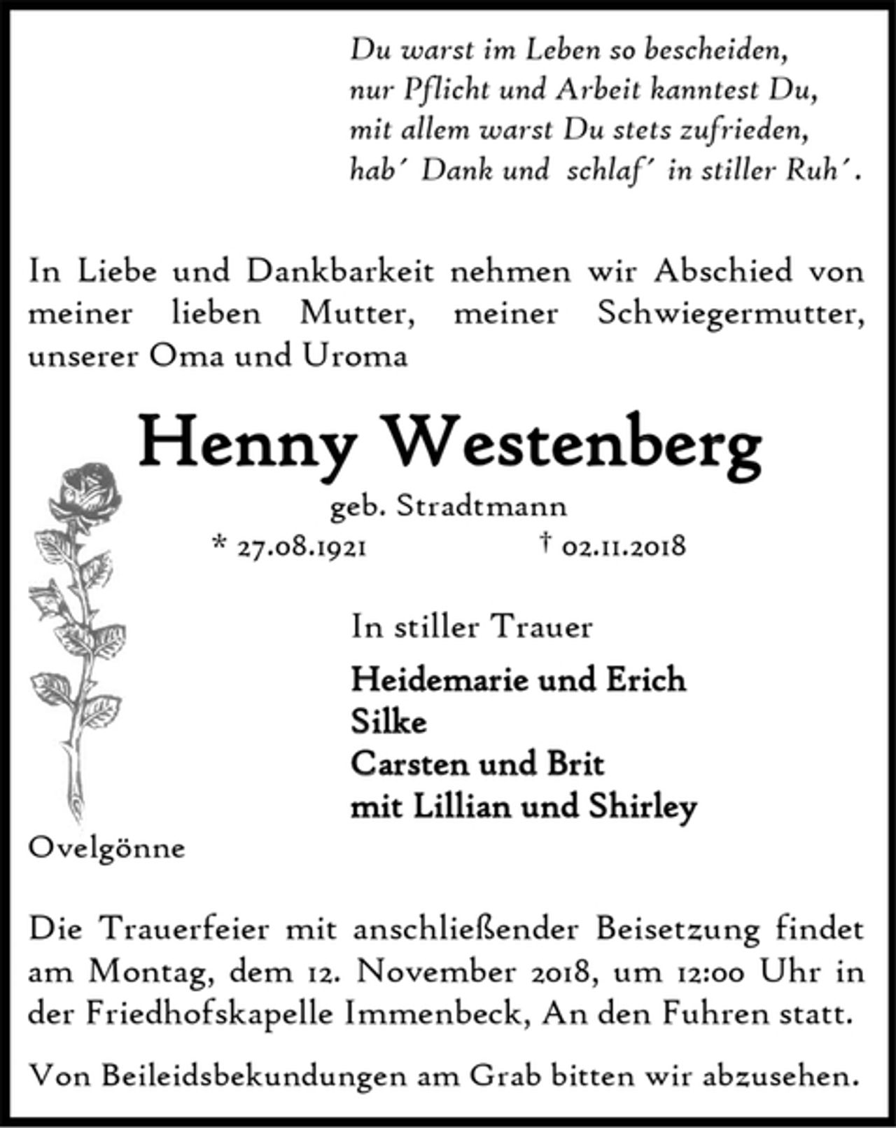 <p>Du warst im Leben so bescheiden,</p>
<p>nur Pflicht und Arbeit kanntest Du,</p>
<p>mit allem warst Du stets zufrieden,</p>
<p>hab´ Dank und schlaf´ in stiller Ruh´.</p>
<p>In Liebe und Dankbarkeit nehmen wir Abschied von<br />meiner lieben Mutter, meiner Schwiegermutter,<br />unserer Oma und Uroma</p>
<p>Henny Westenberg<br />geb. Stradtmann<br />* 27.08.1921 † 02.11.2018</p>
<p>In stiller Trauer</p>
<p>Heidemarie und Erich</p>
<p>Silke</p>
<p>Carsten und Brit</p>
<p>mit Lillian und Shirley</p>
<p>Ovelgönne</p>
<p>Die Trauerfeier mit anschließender Beisetzung findet<br />am Montag, dem 12. November 2018, um 12:00 Uhr in<br />der Friedhofskapelle Immenbeck, An den Fuhren statt.</p>
<p>Von Beileidsbekundungen am Grab bitten wir abzusehen.</p>