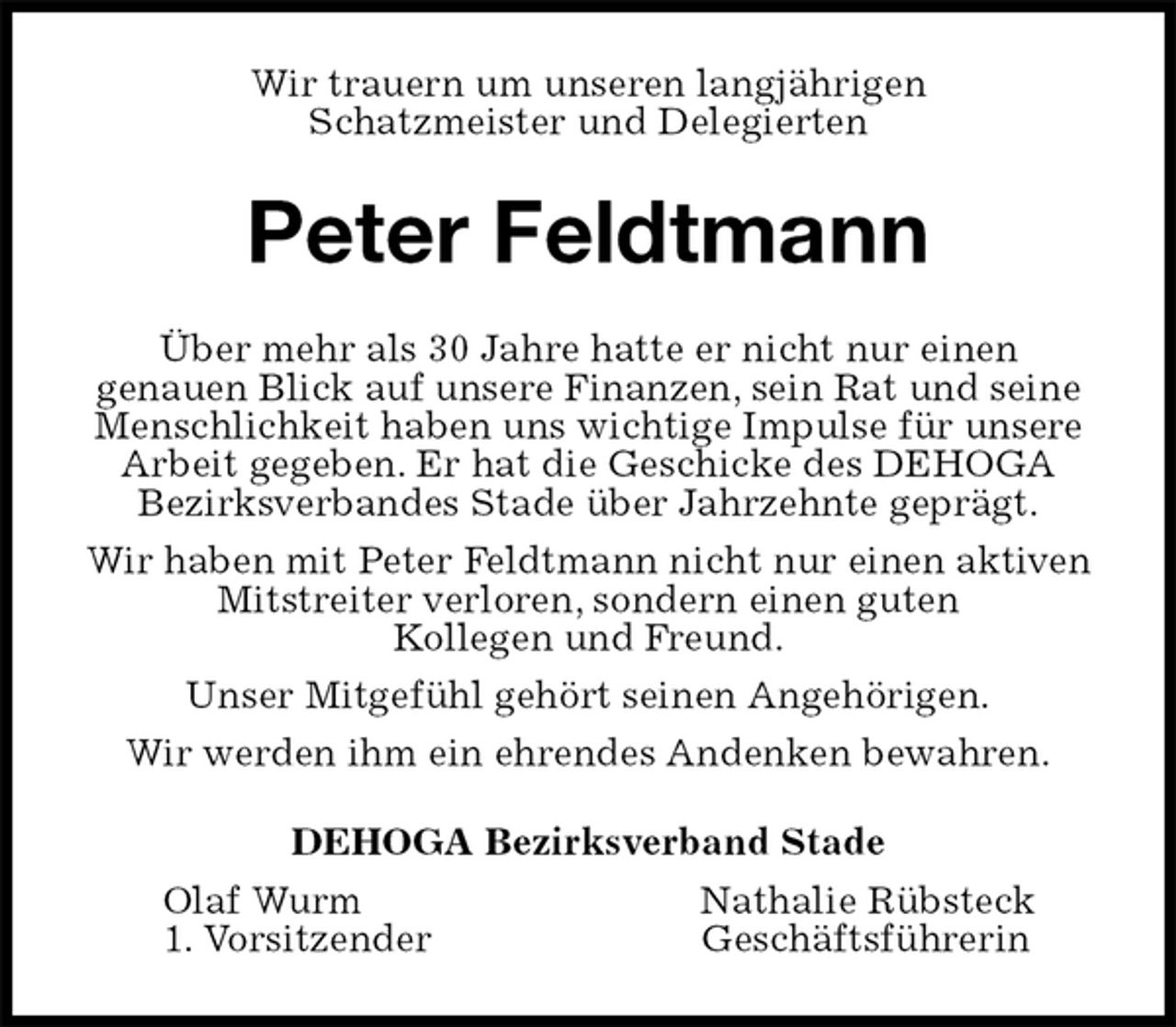 <p>Wir trauern um unseren langjährigen<br />Schatzmeister und Delegierten<br />Peter Feldtmann<br />Über mehr als 30 Jahre hatte er nicht nur einen<br />genauen Blick auf unsere Finanzen, sein Rat und seine Menschlichkeit haben uns wichtige Impulse für unsere Arbeit gegeben. Er hat die Geschicke des DEHOGA<br />Bezirksverbandes Stade über Jahrzehnte geprägt.<br />Wir haben mit Peter Feldtmann nicht nur einen aktiven Mitstreiter verloren, sondern einen guten<br />Kollegen und Freund.<br />Unser Mitgefühl gehört seinen Angehörigen.<br />Wir werden ihm ein ehrendes Andenken bewahren.<br />DEHOGA Bezirksverband Stade<br />Olaf Wurm Nathalie Rübsteck<br />1. Vorsitzender Geschäftsführerin</p>