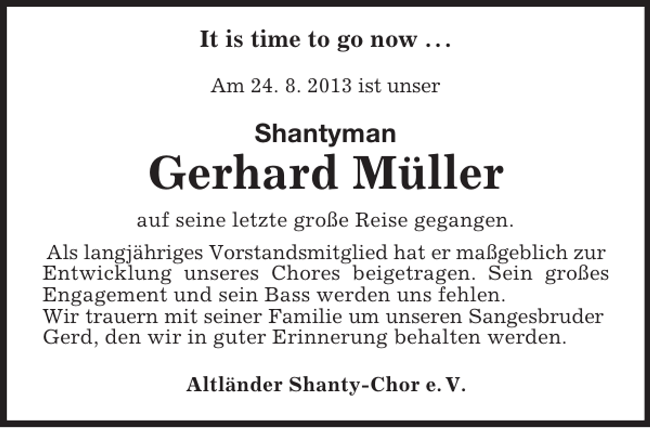<p>It is time to go now . . .<br />Am 24. 8. 2013 ist unser</p><p>Shantyman</p><p>Gerhard Müller<br />auf seine letzte große Reise gegangen.<br />Als langjähriges Vorstandsmitglied hat er maßgeblich zur<br />Entwicklung unseres Chores beigetragen. Sein großes<br />Engagement und sein Bass werden uns fehlen.<br />Wir trauern mit seiner Familie um unseren Sangesbruder<br />Gerd, den wir in guter Erinnerung behalten werden.<br />Altländer Shanty-Chor e. V.</p>