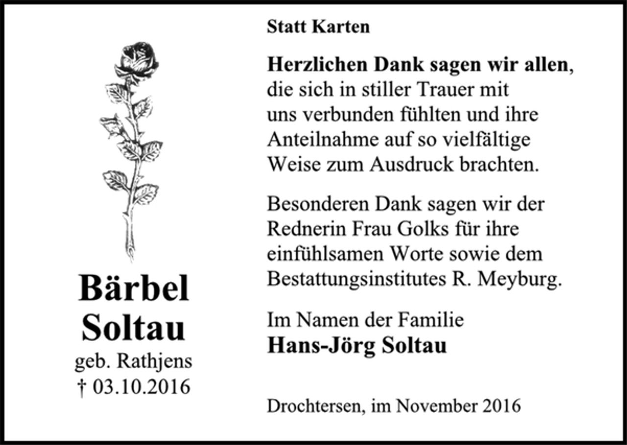<p>Bärbel<br />Soltau<br />geb. Rathjens<br />† 03.10.2016</p><p>Statt Karten<br />Herzlichen Dank sagen wir allen,<br />die sich in stiller Trauer mit<br />uns verbunden fühlten und ihre<br />Anteilnahme auf so vielfältige<br />Weise zum Ausdruck brachten.<br />Besonderen Dank sagen wir der<br />Rednerin Frau Golks für ihre<br />einfühlsamen Worte sowie dem<br />Bestattungsinstitutes R. Meyburg.<br />Im Namen der Familie<br />Hans-Jörg Soltau<br />Drochtersen, im November 2016</p>