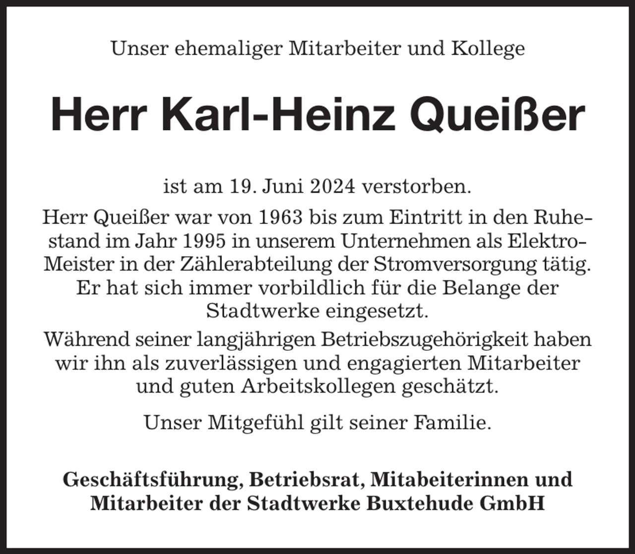 <p>Unser ehemaliger Mitarbeiter und Kollege<br />Herr Karl-Heinz Queißer<br />ist am 19. Juni 2024 verstorben.<br />Herr Queißer war von 1963 bis zum Eintritt in den Ruhe- stand im Jahr 1995 in unserem Unternehmen als Elektro-Meister in der Zählerabteilung der Stromversorgung tätig. Er hat sich immer vorbildlich für die Belange der<br />Stadtwerke eingesetzt.<br />Während seiner langjährigen Betriebszugehörigkeit haben wir ihn als zuverlässigen und engagierten Mitarbeiter und guten Arbeitskollegen geschätzt.<br />Unser Mitgefühl gilt seiner Familie.<br />Geschäftsführung, Betriebsrat, Mitabeiterinnen und Mitarbeiter der Stadtwerke Buxtehude GmbH</p>