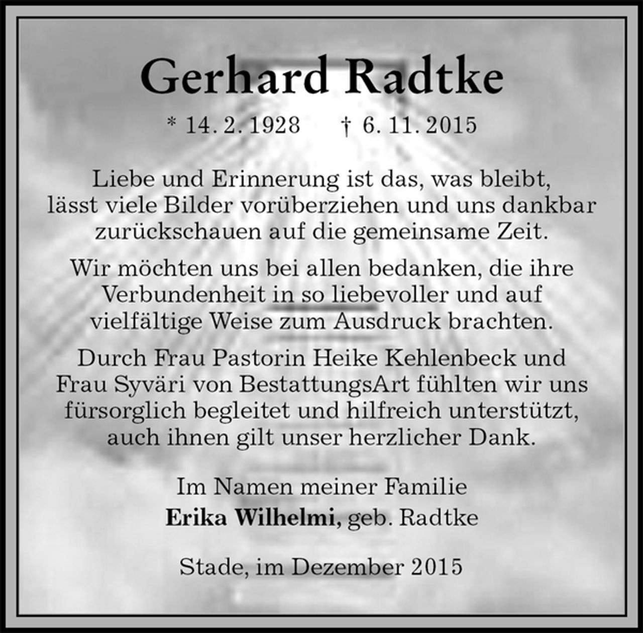 <p>Gerhard Radtke<br />* 14. 2. 1928 † 6. 11. 2015<br />Liebe und Erinnerung ist das, was bleibt,<br />lässt viele Bilder vorüberziehen und uns dankbar<br />zurückschauen auf die gemeinsame Zeit.<br />Wir möchten uns bei allen bedanken, die ihre<br />Verbundenheit in so liebevoller und auf<br />vielfältige Weise zum Ausdruck brachten.<br />Durch Frau Pastorin Heike Kehlenbeck und<br />Frau Syväri von BestattungsArt fühlten wir uns<br />fürsorglich begleitet und hilfreich unterstützt,<br />auch ihnen gilt unser herzlicher Dank.<br />Im Namen meiner Familie<br />Erika Wilhelmi, geb. Radtke<br />Stade, im Dezember 2015</p>