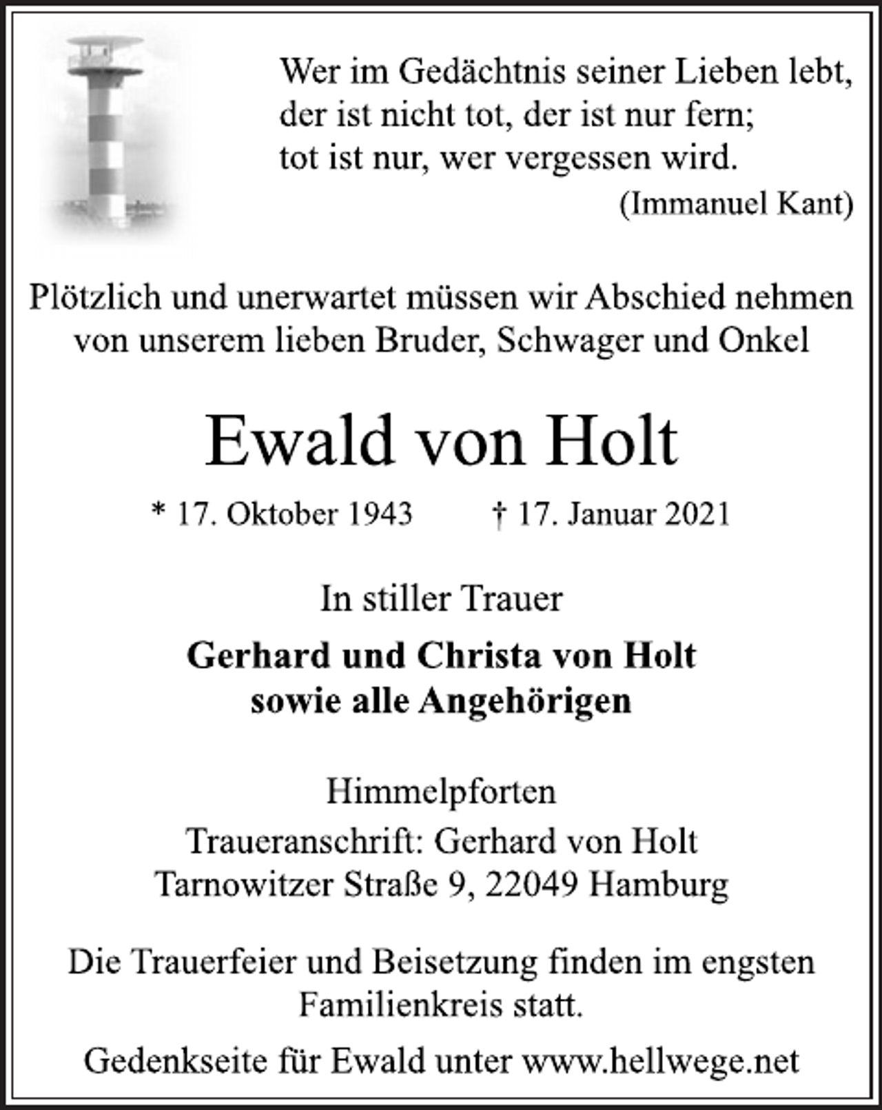 <p>Wer im Gedächtnis seiner Lieben lebt,<br />der ist nicht tot, der ist nur fern;<br />tot ist nur, wer vergessen wird.<br />(Immanuel Kant)<br />Plötzlich und unerwartet müssen wir Abschied nehmen<br />von unserem lieben Bruder, Schwager und Onkel<br />Ewald von Holt<br />* 17. Oktober 1943 † 17. Januar 2021<br />In stiller Trauer<br />Gerhard und Christa von Holt<br />sowie alle Angehörigen<br />Himmelpforten<br />Traueranschrift: Gerhard von Holt<br />Tarnowitzer Straße 9, 22049 Hamburg<br />Die Trauerfeier und Beisetzung finden im engsten<br />Familienkreis statt.<br />Gedenkseite für Ewald unter www.hellwege.net</p>