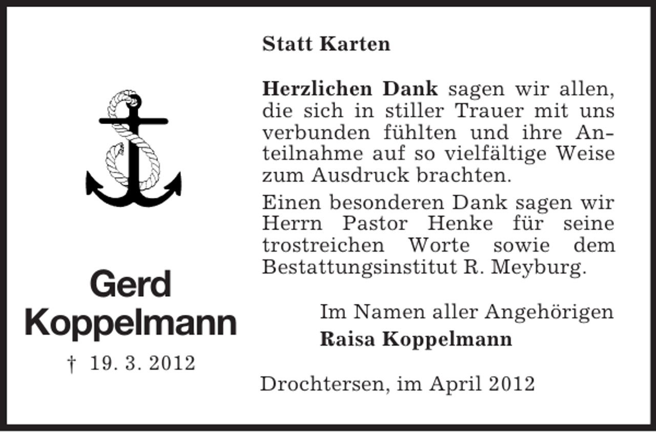 <p>Statt Karten</p><p>Gerd<br />Koppelmann</p><p>Herzlichen Dank sagen wir allen,<br />die sich in stiller Trauer mit uns<br />verbunden fühlten und ihre Anteilnahme auf so vielfältige Weise<br />zum Ausdruck brachten.<br />Einen besonderen Dank sagen wir<br />Herrn Pastor Henke für seine<br />trostreichen Worte sowie dem<br />Bestattungsinstitut R. Meyburg.<br />Im Namen aller Angehörigen<br />Raisa Koppelmann</p><p>† 19. 3. 2012<br />Drochtersen, im April 2012</p>