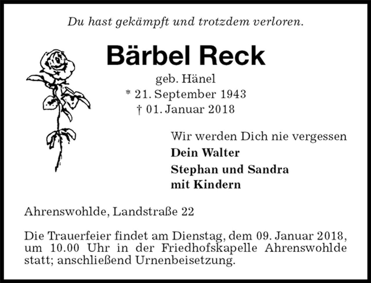 <p>Du hast gekämpft und trotzdem verloren.<br />Bärbel Reck<br />geb. Hänel<br />* 21. September 1943<br />† 01. Januar 2018<br />Wir werden Dich nie vergessen<br />Dein Walter<br />Stephan und Sandra<br />mit Kindern<br />Ahrenswohlde, Landstraße 22</p>
<p>Die Trauerfeier findet am Dienstag, dem 09. Januar 2018,<br />um 10.00 Uhr in der Friedhofskapelle Ahrenswohlde statt; anschließend Urnenbeisetzung.</p>