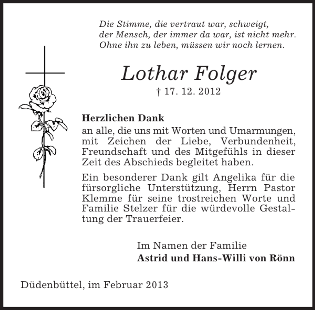<p>Die Stimme, die vertraut war, schweigt,<br />der Mensch, der immer da war, ist nicht mehr.<br />Ohne ihn zu leben, müssen wir noch lernen.</p><p>Lothar Folger<br />† 17. 12. 2012<br />Herzlichen Dank<br />an alle, die uns mit Worten und Umarmungen,<br />mit Zeichen der Liebe, Verbundenheit,<br />Freundschaft und des Mitgefühls in dieser<br />Zeit des Abschieds begleitet haben.<br />Ein besonderer Dank gilt Angelika für die<br />fürsorgliche Unterstützung, Herrn Pastor<br />Klemme für seine trostreichen Worte und<br />Familie Stelzer für die würdevolle Gestaltung der Trauerfeier.<br />Im Namen der Familie<br />Astrid und Hans-Willi von Rönn<br />Düdenbüttel, im Februar 2013</p>