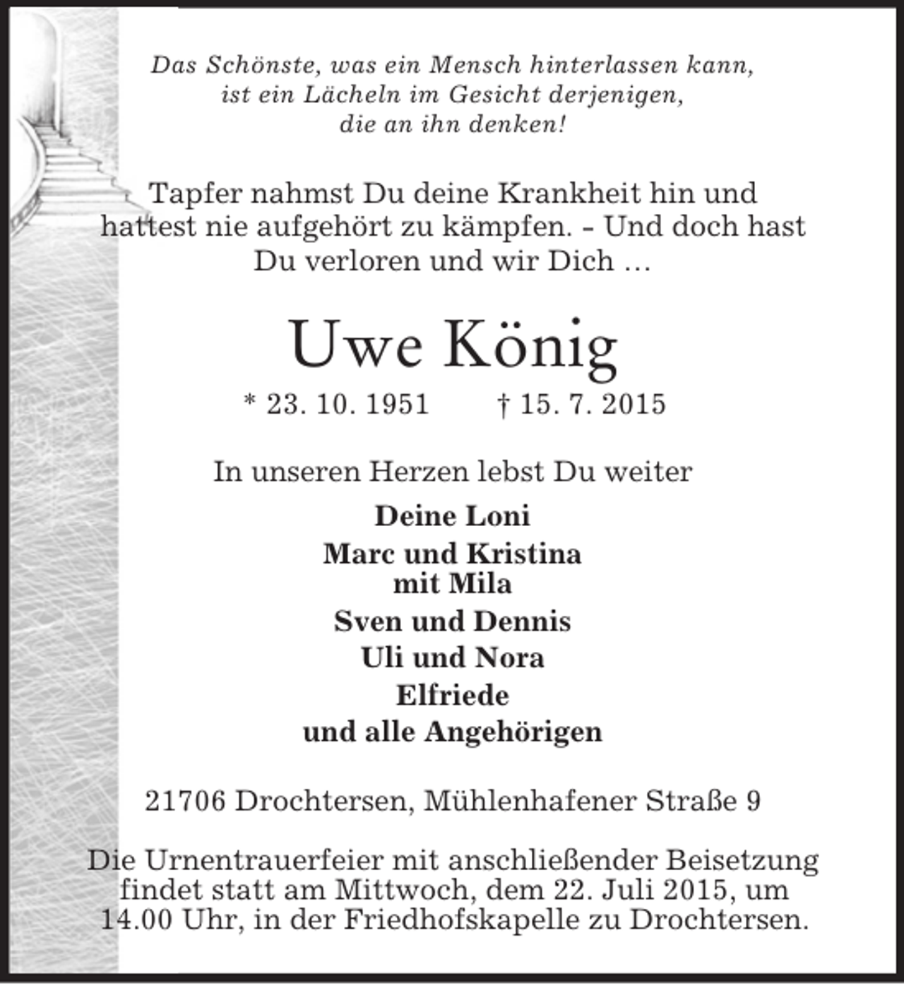 <p>Das Schönste, was ein Mensch hinterlassen kann,<br />ist ein Lächeln im Gesicht derjenigen,<br />die an ihn denken!<br />Tapfer nahmst Du deine Krankheit hin und<br />hattest nie aufgehört zu kämpfen. - Und doch hast<br />Du verloren und wir Dich …<br />Uwe König<br />* 23. 10. 1951 † 15. 7. 2015<br />In unseren Herzen lebst Du weiter<br />Deine Loni<br />Marc und Kristina<br />mit Mila<br />Sven und Dennis<br />Uli und Nora<br />Elfriede<br />und alle Angehörigen<br />21706 Drochtersen, Mühlenhafener Straße 9<br />Die Urnentrauerfeier mit anschließender Beisetzung findet statt am Mittwoch, dem 22. Juli 2015, um<br />14.00 Uhr, in der Friedhofskapelle zu Drochtersen.</p>