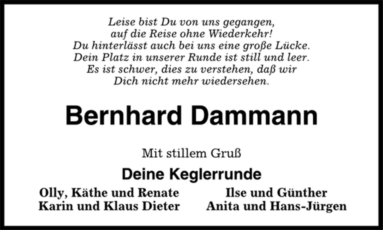 <p>Leise bist Du von uns gegangen,<br />auf die Reise ohne Wiederkehr!<br />Du hinterlässt auch bei uns eine große Lücke.<br />Dein Platz in unserer Runde ist still und leer.<br />Es ist schwer, dies zu verstehen, daß wir<br />Dich nicht mehr wiedersehen.<br />Bernhard Dammann<br />Mit stillem Gruß<br />Deine Keglerrunde<br />Olly, Käthe und Renate Ilse und Günther<br />Karin und Klaus Dieter Anita und Hans-Jürgen</p>