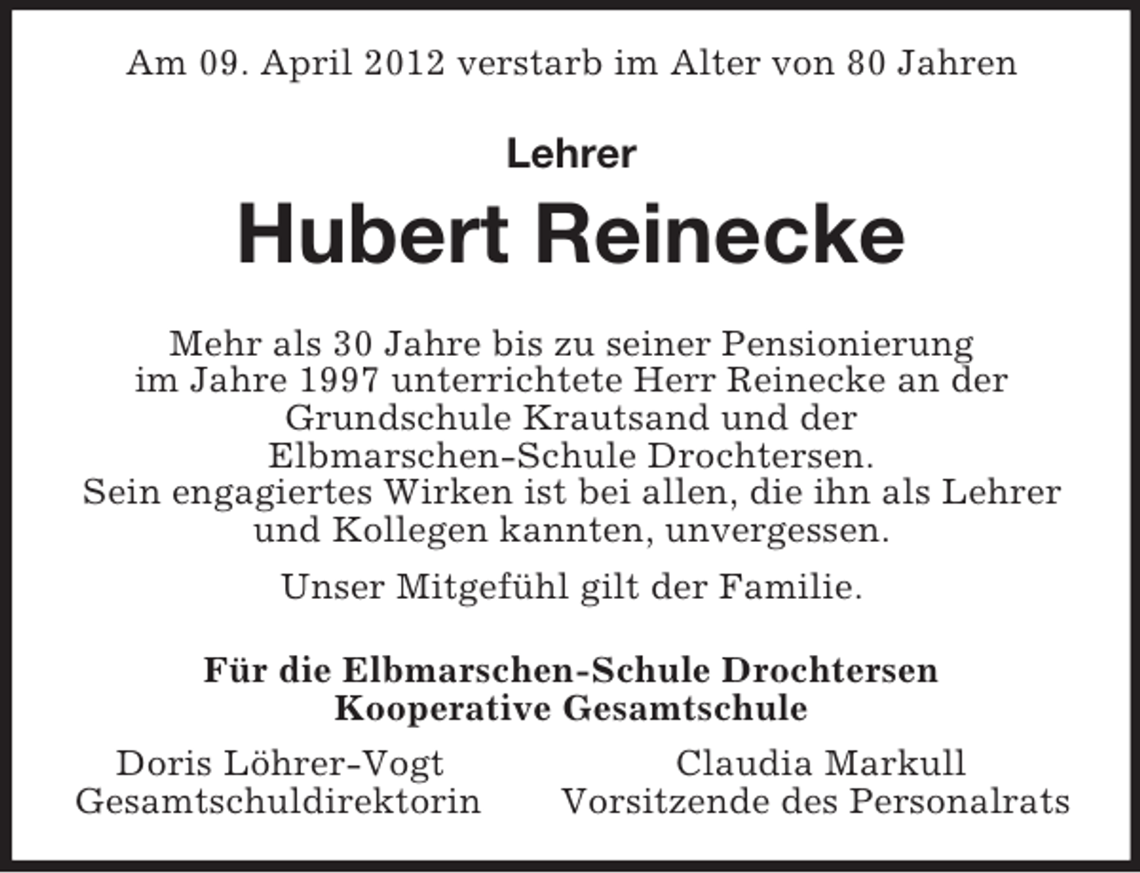 <p>Am 09. April 2012 verstarb im Alter von 80 Jahren</p><p>Lehrer</p><p>Hubert Reinecke<br />Mehr als 30 Jahre bis zu seiner Pensionierung<br />im Jahre 1997 unterrichtete Herr Reinecke an der<br />Grundschule Krautsand und der<br />Elbmarschen-Schule Drochtersen.<br />Sein engagiertes Wirken ist bei allen, die ihn als Lehrer<br />und Kollegen kannten, unvergessen.<br />Unser Mitgefühl gilt der Familie.<br />Für die Elbmarschen-Schule Drochtersen<br />Kooperative Gesamtschule<br />Doris Löhrer-Vogt<br />Claudia Markull<br />Gesamtschuldirektorin<br />Vorsitzende des Personalrats</p>
