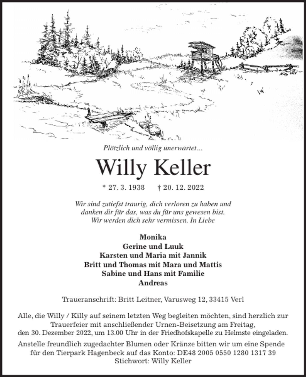 <p>Plötzlich und völlig unerwartet ...<br />Willy Keller<br />* 27. 3. 1938 † 20. 12. 2022<br />Wir sind zutiefst traurig, dich verloren zu haben und<br />danken dir für das, was du für uns gewesen bist.<br />Wir werden dich sehr vermissen. In Liebe<br />Monika<br />Gerine und Luuk<br />Karsten und Maria mit Jannik<br />Britt und Thomas mit Mara und Mattis<br />Sabine und Hans mit Familie<br />Andreas<br />Traueranschrift: Britt Leitner, Varusweg 12, 33415 Verl</p><p>Alle, die Willy / Killy auf seinem letzten Weg begleiten möchten, sind herzlich zur Trauerfeier mit anschließender Urnen-Beisetzung am Freitag,<br />den 30. Dezember 2022, um 13.00 Uhr in der Friedhofskapelle zu Helmste eingeladen.<br />Anstelle freundlich zugedachter Blumen oder Kränze bitten wir um eine Spende für den Tierpark Hagenbeck auf das Konto: DE48 2005 0550 1280 1317 39<br />Stichwort: Willy Keller</p>