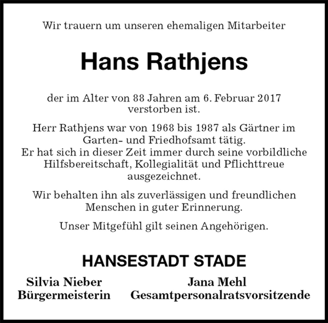 <p>Wir trauern um unseren ehemaligen Mitarbeiter<br />Hans Rathjens<br />der im Alter von 88 Jahren am 6. Februar 2017<br />verstorben ist.<br />Herr Rathjens war von 1968 bis 1987 als Gärtner im<br />Garten- und Friedhofsamt tätig.<br />Er hat sich in dieser Zeit immer durch seine vorbildliche Hilfsbereitschaft, Kollegialität und Pflichttreue<br />ausgezeichnet.<br />Wir behalten ihn als zuverlässigen und freundlichen Menschen in guter Erinnerung.<br />Unser Mitgefühl gilt seinen Angehörigen.<br />HANSESTADT STADE<br />Silvia Nieber Jana Mehl<br />Bürgermeisterin Gesamtpersonalratsvorsitzende</p>