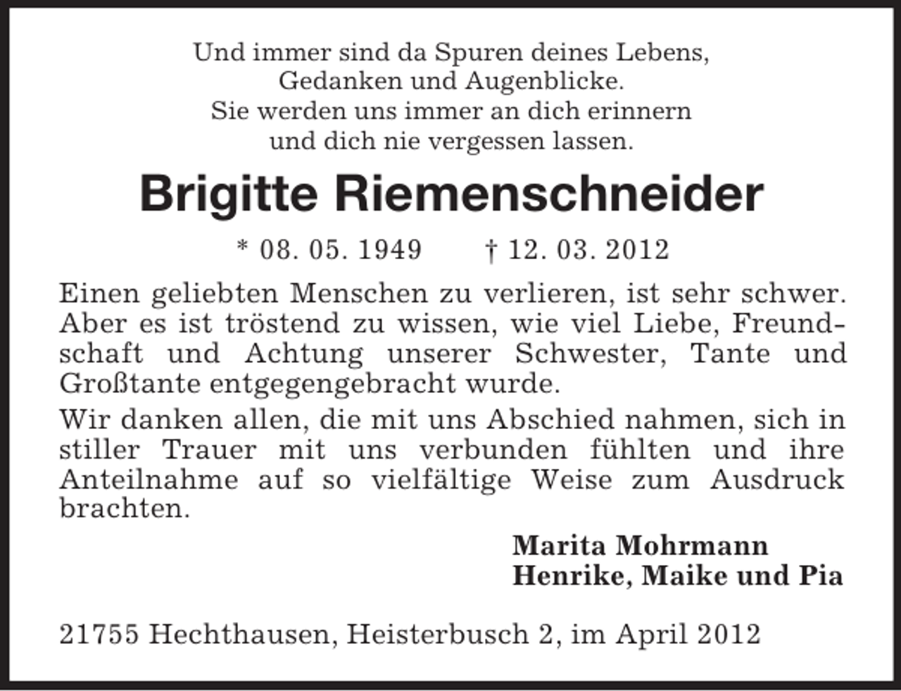 <p>Und immer sind da Spuren deines Lebens,<br />Gedanken und Augenblicke.<br />Sie werden uns immer an dich erinnern<br />und dich nie vergessen lassen.<br />Brigitte Riemenschneider<br />* 08. 05. 1949 † 12. 03. 2012<br />Einen geliebten Menschen zu verlieren, ist sehr schwer. Aber es ist tröstend zu wissen, wie viel Liebe, Freundschaft und Achtung unserer Schwester, Tante und Großtante entgegengebracht wurde.<br />Wir danken allen, die mit uns Abschied nahmen, sich in stiller Trauer mit uns verbunden fühlten und ihre<br />Anteilnahme auf so vielfältige Weise zum Ausdruck<br />brachten.<br />Marita Mohrmann<br />Henrike, Maike und Pia<br />21755 Hechthausen, Heisterbusch 2, im April 2012</p>