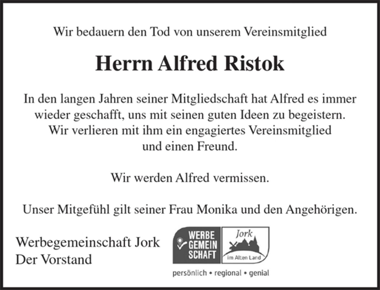 <p>Wir bedauern den Tod von unserem Vereinsmitglied</p><p>Herrn Alfred Ristok</p><p>In den langen Jahren seiner Mitgliedschaft hat Alfred es immer wieder geschafft, uns mit seinen guten Ideen zu begeistern.<br />Wir verlieren mit ihm engagiertes Vereinsmitglied und einen Freund.</p><p>Wir werden Alfred vermissen.</p><p>Unser Mitgefühl gilt seiner Frau Monika und den Angehörigen.</p><p>Werbegemeinschaft Jork<br />Der Vorstand</p>