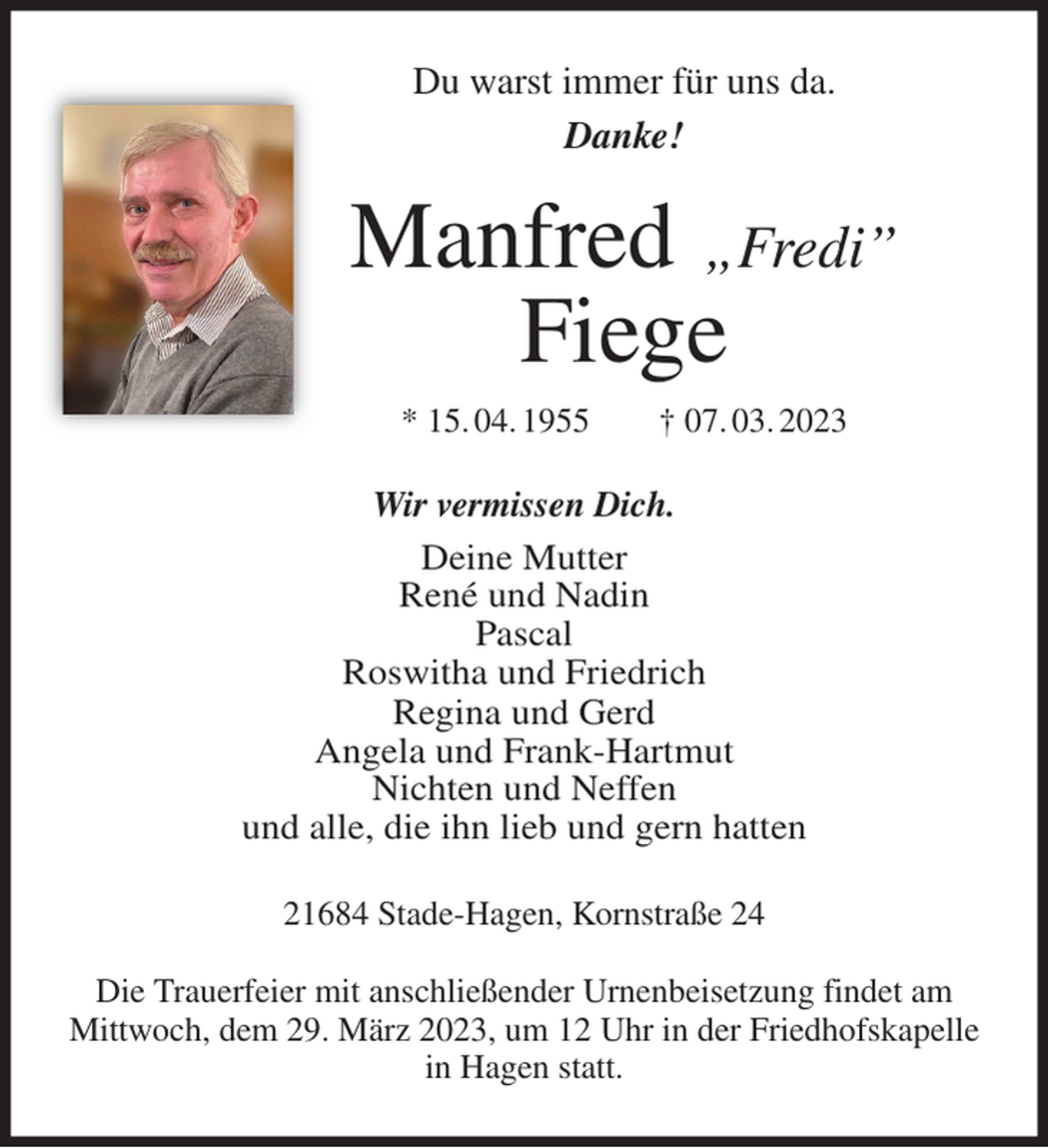 <p>Du warst immer für uns da.<br />Danke!<br />Manfred „Fredi”<br />Fiege<br />* 15. 04. 1955 † 07. 03. 2023<br />Wir vermissen Dich.<br />Deine Mutter<br />René und Nadin<br />Pascal<br />Roswitha und Friedrich<br />Regina und Gerd<br />Angela und Frank-Hartmut<br />Nichten und Neffen<br />und alle, die ihn lieb und gern hatten<br />21684 Stade-Hagen, Kornstraße 24</p><p>Die Trauerfeier mit anschließender Urnenbeisetzung findet am Mittwoch, dem 29. März 2023, um 12 Uhr in der Friedhofskapelle in Hagen statt.</p>