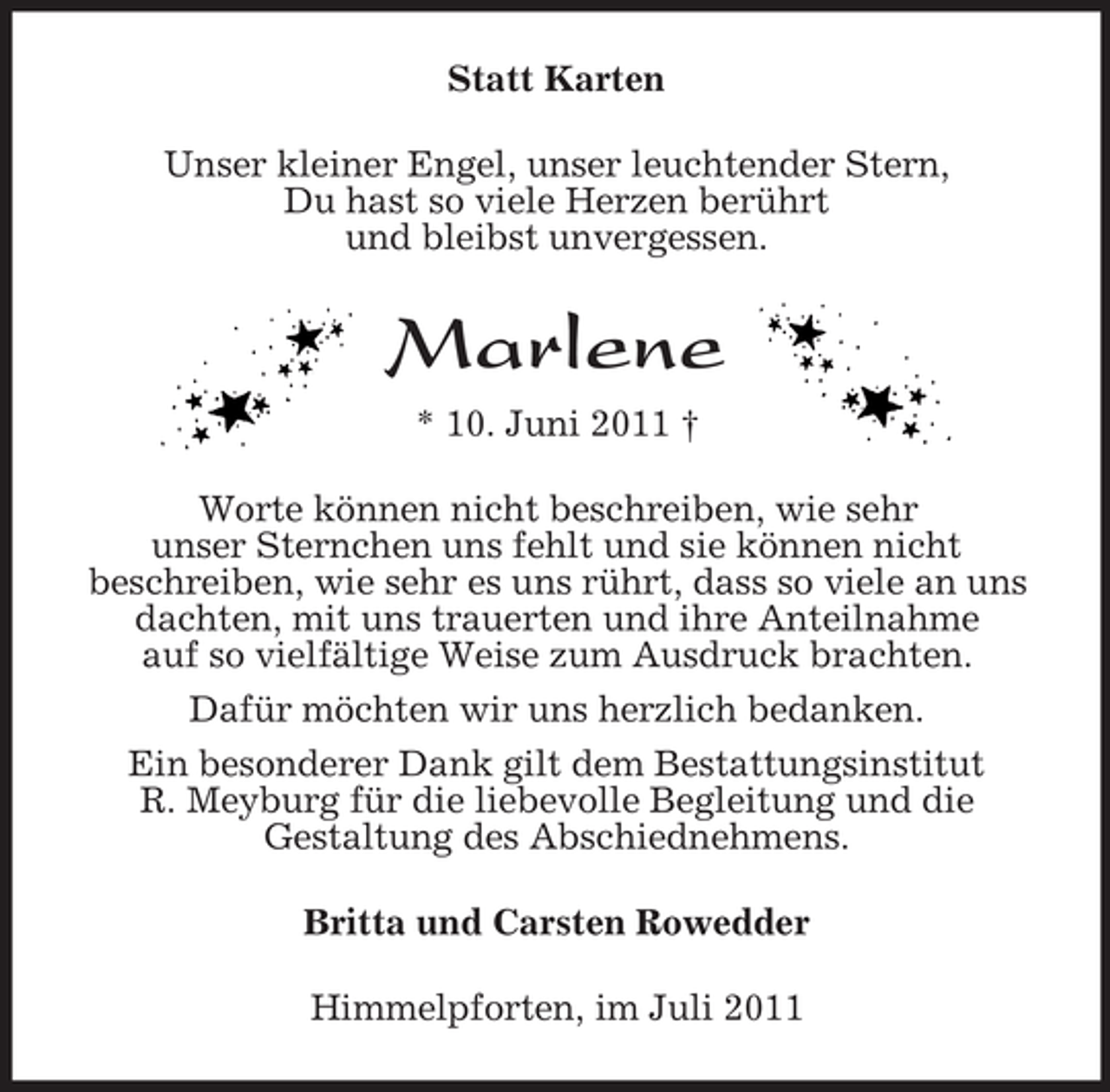 <p>Statt Karten<br />Unser kleiner Engel, unser leuchtender Stern,<br />Du hast so viele Herzen berührt<br />und bleibst unvergessen.</p>
<p>Marlene<br />* 10. Juni 2011 †<br />Worte können nicht beschreiben, wie sehr<br />unser Sternchen uns fehlt und sie können nicht<br />beschreiben, wie sehr es uns rührt, dass so viele an uns<br />dachten, mit uns trauerten und ihre Anteilnahme<br />auf so vielfältige Weise zum Ausdruck brachten.<br />Dafür möchten wir uns herzlich bedanken.<br />Ein besonderer Dank gilt dem Bestattungsinstitut<br />R. Meyburg für die liebevolle Begleitung und die<br />Gestaltung des Abschiednehmens.<br />Britta und Carsten Rowedder<br />Himmelpforten, im Juli 2011</p>