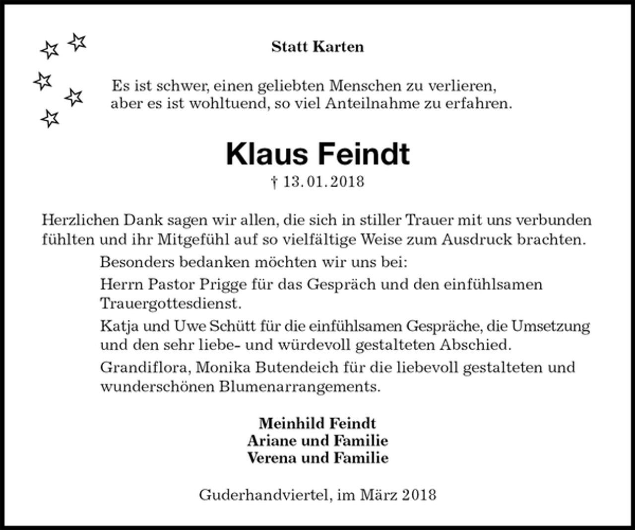 <p>Statt Karten<br />Es ist schwer, einen geliebten Menschen zu verlieren,<br />aber es ist wohltuend, so viel Anteilnahme zu erfahren.<br />Klaus Feindt<br />† 13. 01. 2018<br />Herzlichen Dank sagen wir allen, die sich in stiller Trauer mit uns verbunden fühlten und ihr Mitgefühl auf so vielfältige Weise zum Ausdruck brachten.<br />Besonders bedanken möchten wir uns bei:<br />Herrn Pastor Prigge für das Gespräch und den einfühlsamen<br />Trauergottesdienst.<br />Katja und Uwe Schütt für die einfühlsamen Gespräche, die Umsetzung und den sehr liebe- und würdevoll gestalteten Abschied.<br />Grandiflora, Monika Butendeich für die liebevoll gestalteten und wunderschönen Blumenarrangements.<br />Meinhild Feindt<br />Ariane und Familie<br />Verena und Familie<br />Guderhandviertel, im März 2018</p>