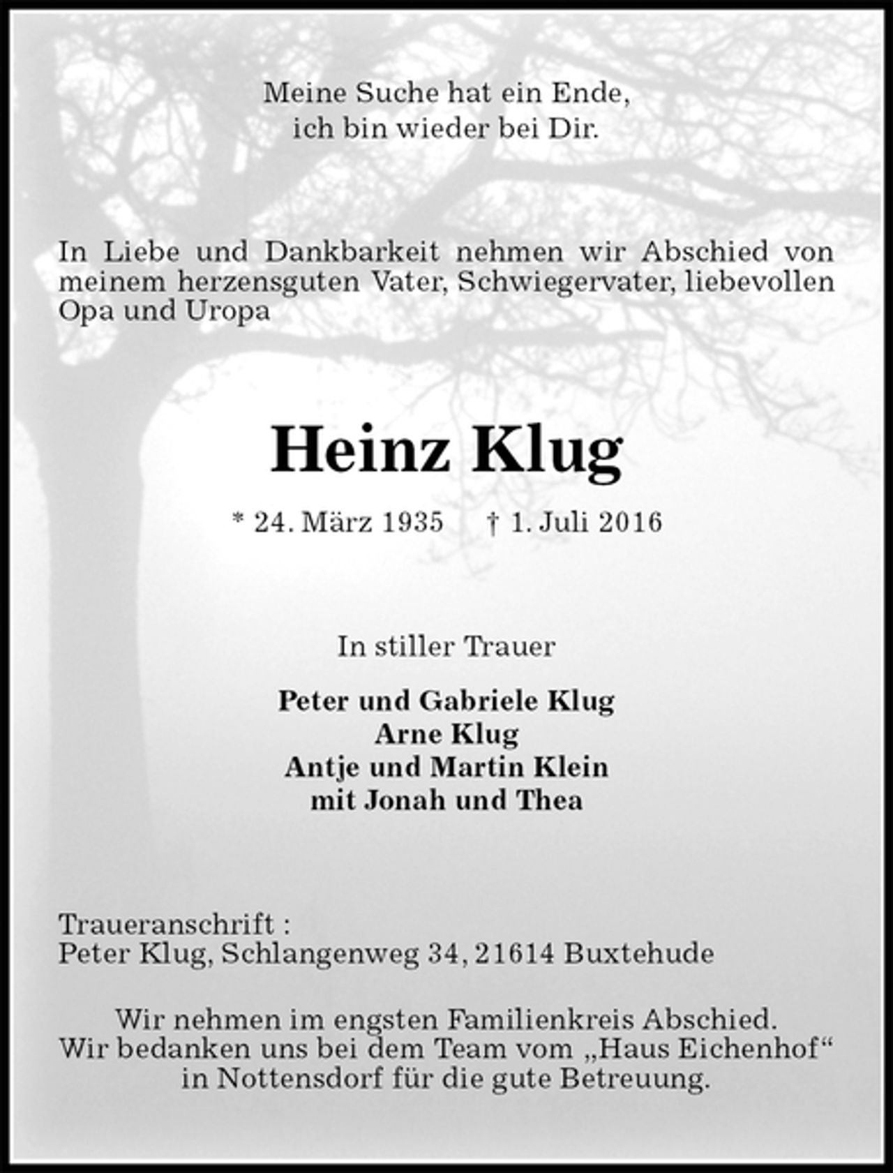 <p>Meine Suche hat ein Ende,<br />ich bin wieder bei Dir.<br />In Liebe und Dankbarkeit nehmen wir Abschied von meinem herzensguten Vater, Schwiegervater, liebevollen Opa und Uropa<br />Heinz Klug<br />* 24. März 1935 † 1. Juli 2016<br />In stiller Trauer<br />Peter und Gabriele Klug<br />Arne Klug<br />Antje und Martin Klein<br />mit Jonah und Thea<br />Traueranschrift :<br />Peter Klug, Schlangenweg 34, 21614 Buxtehude<br />Wir nehmen im engsten Familienkreis Abschied.<br />Wir bedanken uns bei dem Team vom „Haus Eichenhof“ in Nottensdorf für die gute Betreuung.</p>