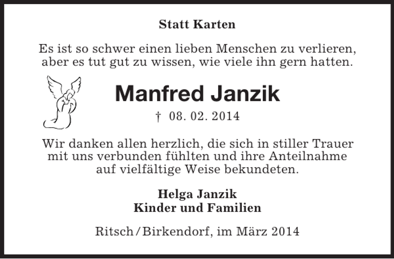 <p>Statt Karten<br />Es ist so schwer einen lieben Menschen zu verlieren,<br />aber es tut gut zu wissen, wie viele ihn gern hatten.<br />Manfred Janzik<br />† 08. 02. 2014<br />Wir danken allen herzlich, die sich in stiller Trauer<br />mit uns verbunden fühlten und ihre Anteilnahme<br />auf vielfältige Weise bekundeten.<br />Helga Janzik<br />Kinder und Familien<br />Ritsch / Birkendorf, im März 2014</p>