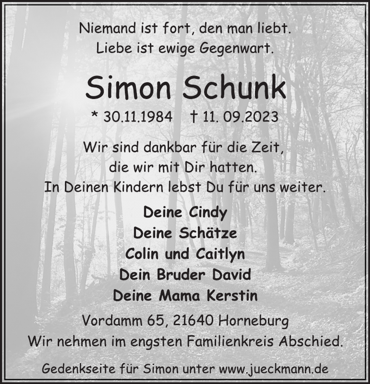 <p>Niemand ist fort, den man liebt.<br />Liebe ist ewige Gegenwart.<br />Simon Schunk<br />* 30.11.1984 † 11. 09.2023<br />Wir sind dankbar für die Zeit,<br />die wir mit Dir hatten.<br />In Deinen Kindern lebst Du für uns weiter.<br />Deine Cindy<br />Deine Schätze<br />Colin und Caitlyn<br />Dein Bruder David<br />Deine Mama Kerstin<br />Vordamm 65, 21640 Horneburg<br />Wir nehmen im engsten Familienkreis Abschied.<br />Gedenkseite für Simon unter www.jueckmann.de</p>