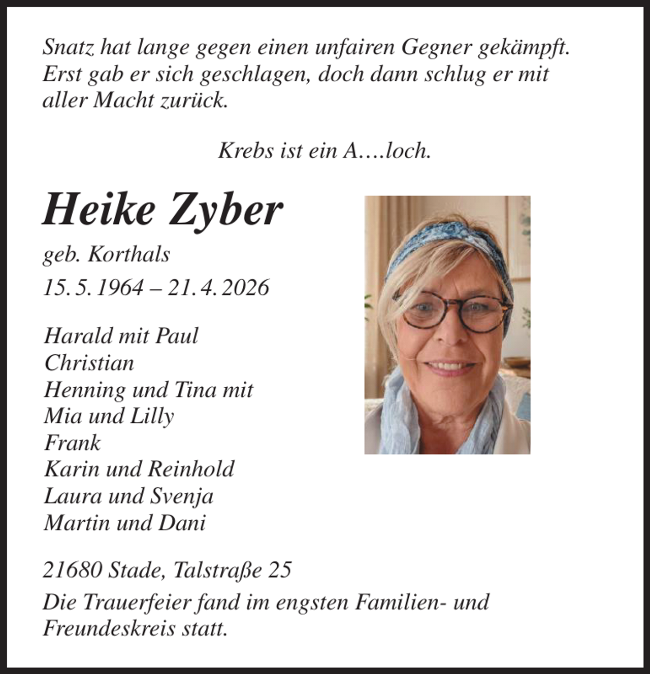 <p>Snatz hat lange gegen einen unfairen Gegner gekämpft.<br />Erst gab er sich geschlagen, doch dann schlug er mit<br />aller Macht zurück.<br />Krebs ist ein A….loch.<br />Heike Zyber<br />geb. Korthals<br />15. 5. 1964 - 21. 4. 2026<br />Harald mit Paul<br />Christian<br />Henning und Tina mit<br />Mia und Lilly<br />Frank<br />Karin und Reinhold<br />Laura und Svenja<br />Martin und Dani<br />21680 Stade, Talstraße 25<br />Die Trauerfeier fand im engsten Familien- und<br />Freundeskreis statt.</p>
