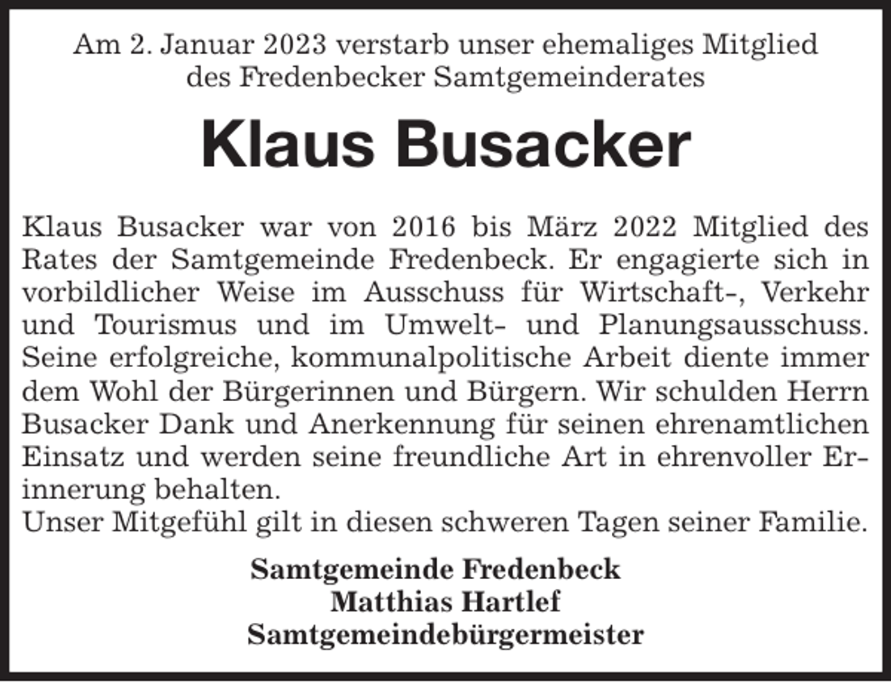 <p>Am 2. Januar 2023 verstarb unser ehemaliges Mitglied<br />des Fredenbecker Samtgemeinderates<br />Klaus Busacker<br />Klaus Busacker war von 2016 bis März 2022 Mitglied des<br />Rates der Samtgemeinde Fredenbeck. Er engagierte sich in vorbildlicher Weise im Ausschuss für Wirtschaft-, Verkehr<br />und Tourismus und im Umwelt- und Planungsausschuss.<br />Seine erfolgreiche, kommunalpolitische Arbeit diente immer dem Wohl der Bürgerinnen und Bürgern. Wir schulden Herrn Busacker Dank und Anerkennung für seinen ehrenamtlichen<br />Einsatz und werden seine freundliche Art in ehrenvoller Erinnerung behalten.<br />Unser Mitgefühl gilt in diesen schweren Tagen seiner Familie.<br />Samtgemeinde Fredenbeck<br />Matthias Hartlef<br />Samtgemeindebürgermeister</p>