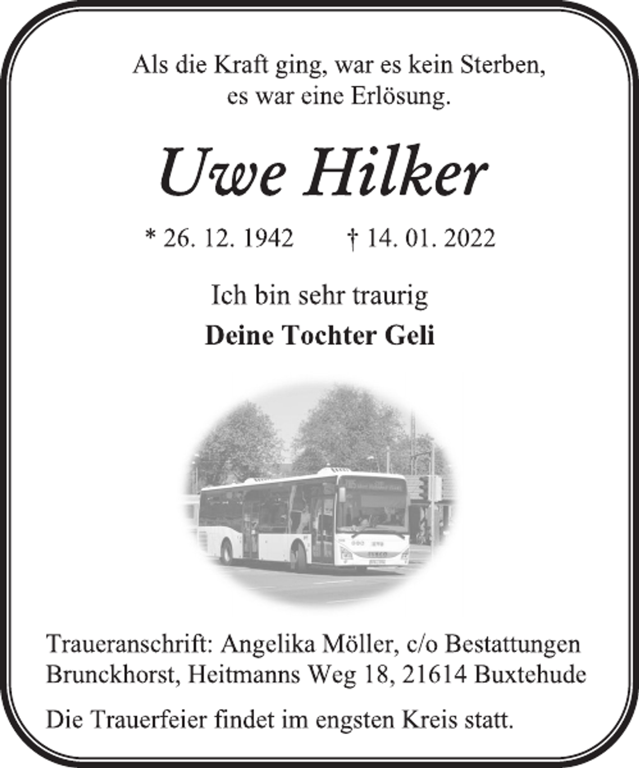 <p>Als die Kraft ging, war es kein Sterben,<br />es war eine Erlösung.<br />Uwe Hilker<br />* 26. 12. 1942 † 14. 01. 2022<br />Ich bin sehr traurig<br />Deine Tochter Geli<br />Traueranschrift: Angelika Möller, c/o Bestattungen<br />Brunckhorst, Heitmanns Weg 18, 21614 Buxtehude<br />Die Trauerfeier findet im engsten Kreis statt.</p>