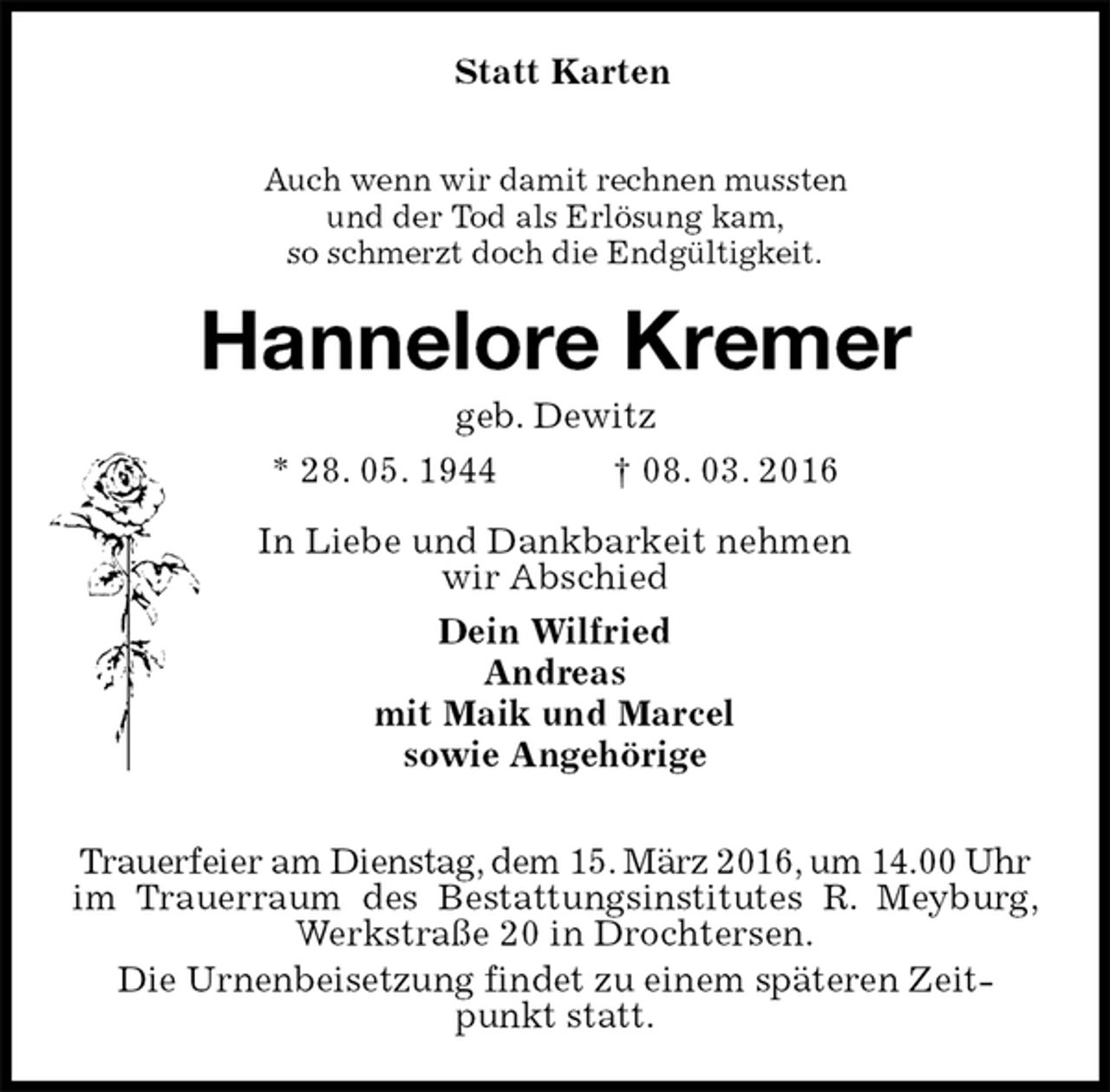 <p>Statt Karten</p>
<p>Auch wenn wir damit rechnen mussten<br />und der Tod als Erlösung kam,<br />so schmerzt doch die Endgültigkeit.<br />Hannelore Kremer<br />geb. Dewitz<br />* 28. 05. 1944 † 08. 03. 2016<br />In Liebe und Dankbarkeit nehmen<br />wir Abschied<br />Dein Wilfried<br />Andreas<br />mit Maik und Marcel<br />sowie Angehörige</p>
<p>Trauerfeier am Dienstag, dem 15. März 2016, um 14.00 Uhr<br />im Trauerraum des Bestattungsinstitutes R. Meyburg, Werkstraße 20 in Drochtersen.<br />Die Urnenbeisetzung findet zu einem späteren Zeit-<br />punkt statt.</p>