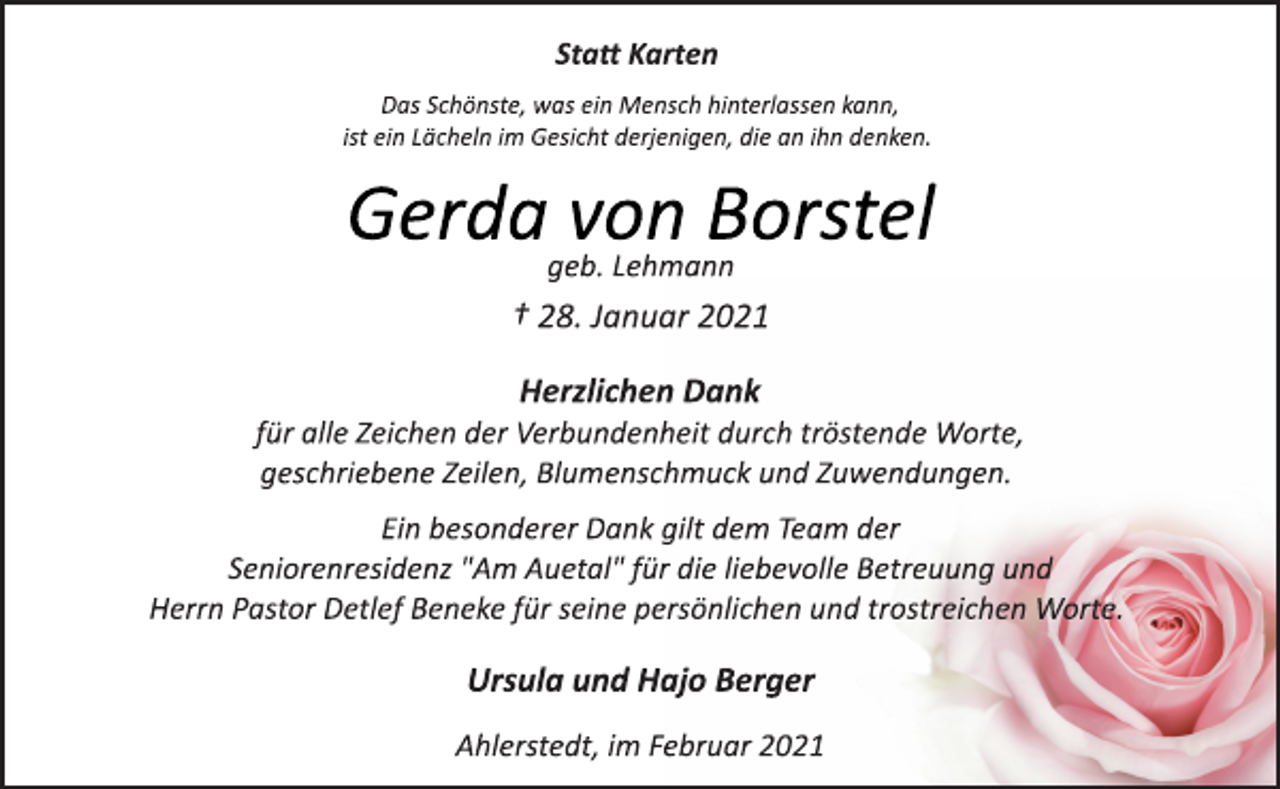 <p>Statt Karten<br />Das Schönste, was ein Mensch hinterlassen kann,<br />ist ein Lächeln im Gesicht derjenigen, die an ihn denken.<br />Gerda von Borstel<br />geb. Lehmann<br />† 28. Januar 2021<br />Herzlichen Dank<br />für alle Zeichen der Verbundenheit durch tröstende Worte,<br />geschriebene Zeilen, Blumenschmuck und Zuwendungen.<br />Ein besonderer Dank gilt dem Team der<br />Seniorenresidenz "Am Auetal" für die liebevolle Betreuung und<br />Herrn Pastor Detlef Beneke für seine persönlichen und trostreichen Worte.<br />Ursula und Hajo Berger<br />Ahlerstedt, im Februar 2021</p>