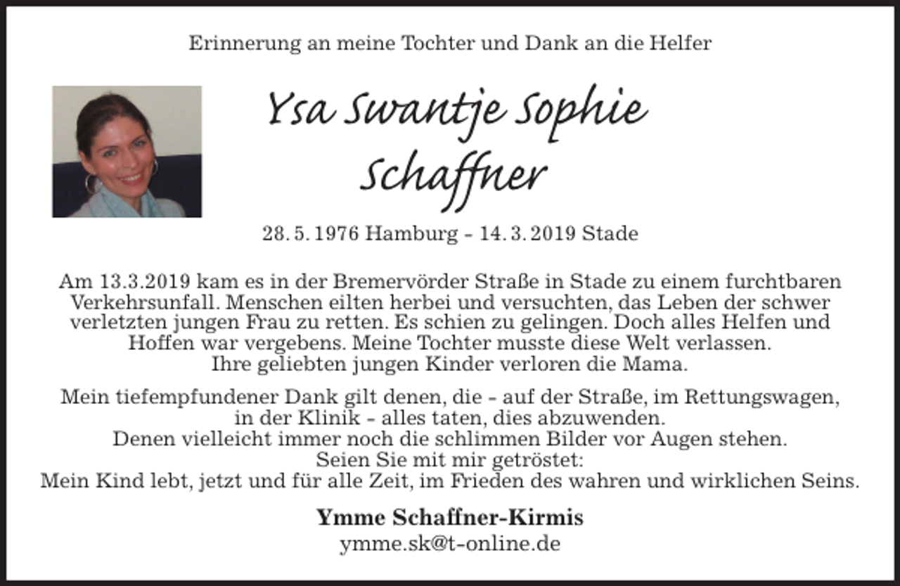 <p>Erinnerung an meine Tochter und Dank an die Helfer<br />Ysa Swantje Sophie<br />Schaffner<br />28. 5. 1976 Hamburg - 14. 3. 2019 Stade<br />Am 13.3.2019 kam es in der Bremervörder Straße in Stade zu einem furchtbaren Verkehrsunfall. Menschen eilten herbei und versuchten, das Leben der schwer<br />verletzten jungen Frau zu retten. Es schien zu gelingen. Doch alles Helfen und<br />Hoffen war vergebens. Meine Tochter musste diese Welt verlassen.<br />Ihre geliebten jungen Kinder verloren die Mama.<br />Mein tiefempfundener Dank gilt denen, die - auf der Straße, im Rettungswagen,<br />in der Klinik - alles taten, dies abzuwenden.<br />Denen vielleicht immer noch die schlimmen Bilder vor Augen stehen.<br />Seien Sie mit mir getröstet:<br />Mein Kind lebt, jetzt und für alle Zeit, im Frieden des wahren und wirklichen Seins.<br />Ymme Schaffner-Kirmis<br />ymme.sk@t-online.de</p>