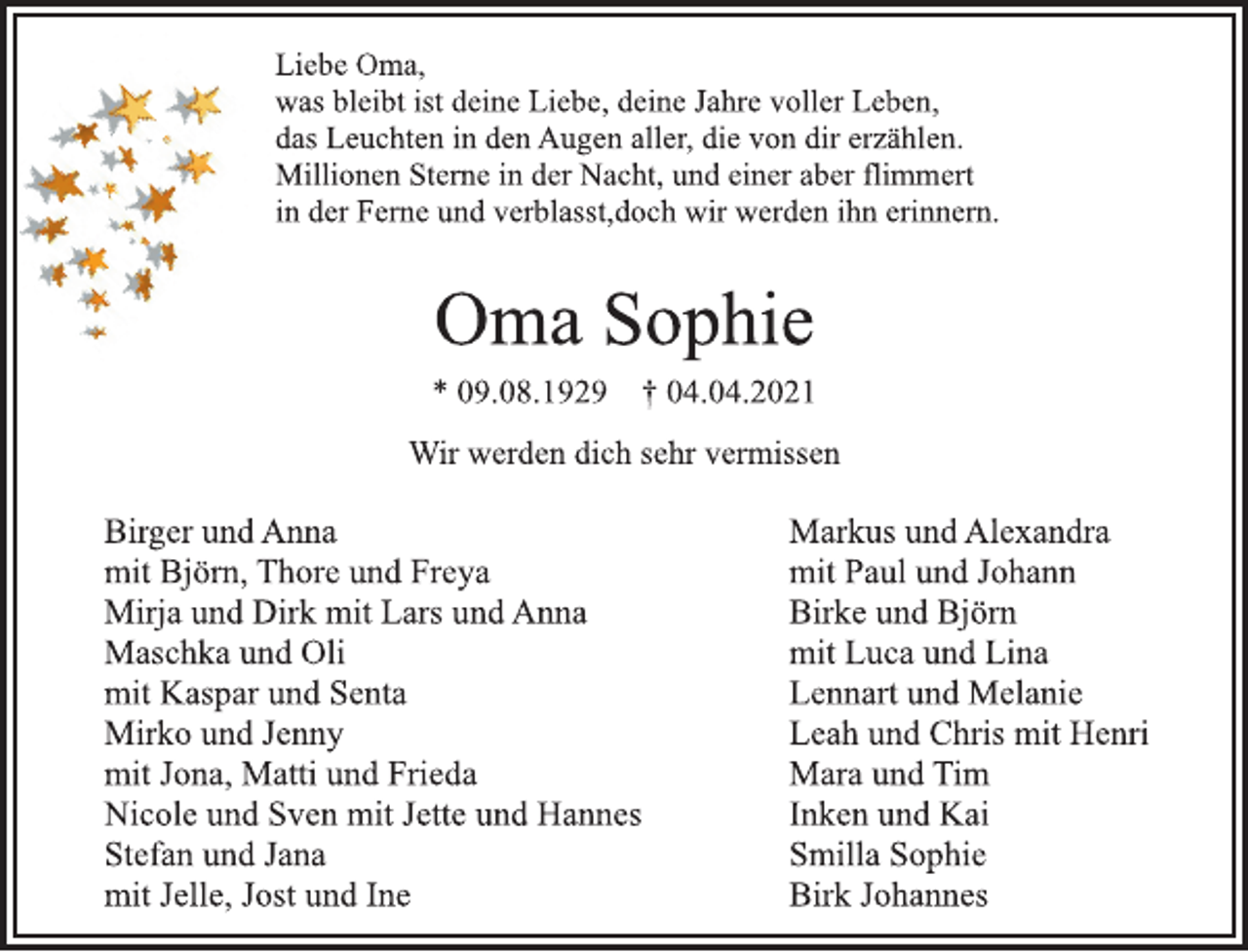 <p>Liebe Oma,<br />was bleibt ist deine Liebe, deine Jahre voller Leben,<br />das Leuchten in den Augen aller, die von dir erzählen.<br />Millionen Sterne in der Nacht, und einer aber flimmert<br />in der Ferne und verblasst,doch wir werden ihn erinnern.<br />Oma Sophie<br />* 09.08.1929 † 04.04.2021<br />Wir werden dich sehr vermissenBirger und Anna<br />mit Björn, Thore und Freya<br />Mirja und Dirk mit Lars und Anna<br />Maschka und Oli<br />mit Kaspar und Senta<br />Mirko und Jenny<br />mit Jona, Matti und Frieda<br />Nicole und Sven mit Jette und Hannes<br />Stefan und Jana<br />mit Jelle, Jost und Ine<br />Markus und Alexandra<br />mit Paul und Johann<br />Birke und Björn<br />mit Luca und Lina<br />Lennart und Melanie<br />Leah und Chris mit Henri<br />Mara und Tim<br />Inken und Kai<br />Smilla Sophie<br />Birk Johannes</p>