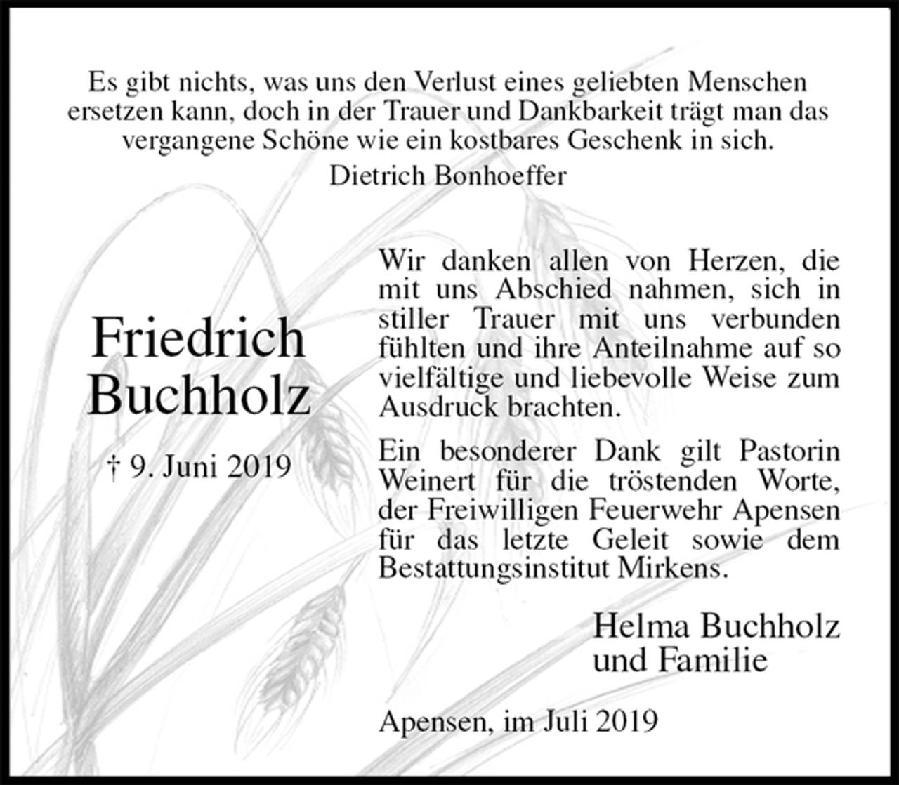 <p>Wir danken allen von Herzen, die mit uns Abschied nahmen, sich in stiller Trauer mit uns verbunden fühlten und ihre Anteilnahme auf so vielfältige und liebevolle Weise zum Ausdruck brachten.<br />Ein besonderer Dank gilt Pastorin Weinert für die tröstenden Worte, der Freiwilligen Feuerwehr Apensen für das letzte Geleit sowie dem<br />Bestattungsinstitut Mirkens.<br />Apensen, im Juli 2019<br />Helma Buchholz<br />und Familie<br />Friedrich<br />Buchholz<br />† 9. Juni 2019<br />Es gibt nichts, was uns den Verlust eines geliebten Menschen<br />ersetzen kann, doch in der Trauer und Dankbarkeit trägt man das<br />vergangene Schöne wie ein kostbares Geschenk in sich.<br />Dietrich Bonhoeffer</p>
