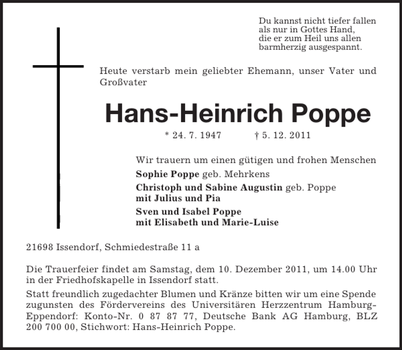 <p>Du kannst nicht tiefer fallen<br />als nur in Gottes Hand,<br />die er zum Heil uns allen<br />barmherzig ausgespannt.<br />Heute verstarb mein geliebter Ehemann, unser Vater und Großvater<br />Hans-Heinrich Poppe<br />* 24. 7. 1947 † 5. 12. 2011<br />Wir trauern um einen gütigen und frohen Menschen<br />Sophie Poppe geb. Mehrkens<br />Christoph und Sabine Augustin geb. Poppe<br />mit Julius und Pia<br />Sven und Isabel Poppe<br />mit Elisabeth und Marie-Luise<br />21698 Issendorf, Schmiedestraße 11 a</p><p>Die Trauerfeier findet am Samstag, dem 10. Dezember 2011, um 14.00 Uhr in der Friedhofskapelle in Issendorf statt.<br />Statt freundlich zugedachter Blumen und Kränze bitten wir um eine Spende<br />zugunsten des Fördervereins des Universitären Herzzentrum Hamburg-<br />Eppendorf: Konto-Nr. 0 87 87 77, Deutsche Bank AG Hamburg, BLZ<br />200 700 00, Stichwort: Hans-Heinrich Poppe.</p>