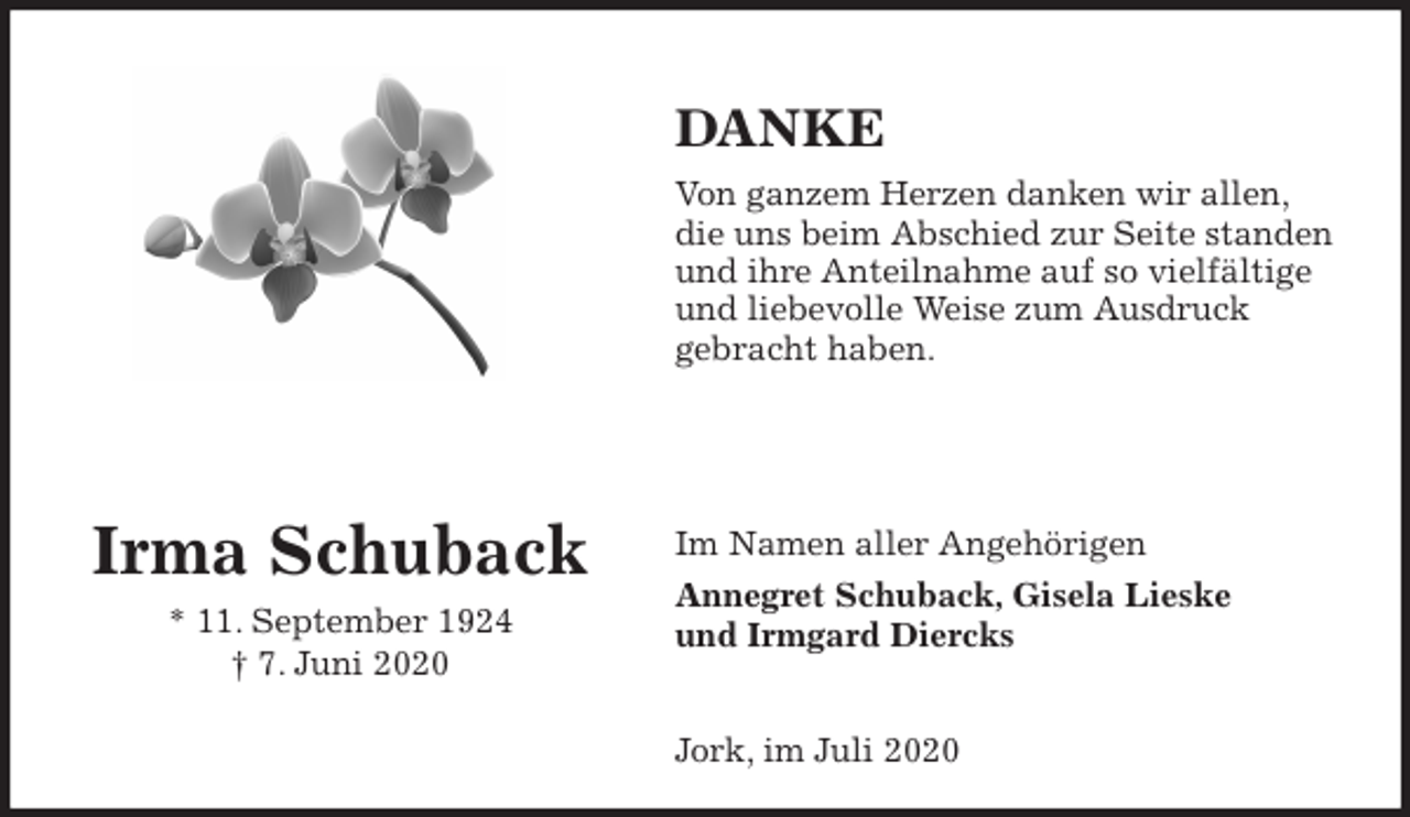 <p>DANKE<br />Von ganzem Herzen danken wir allen,<br />die uns beim Abschied zur Seite standen<br />und ihre Anteilnahme auf so vielfältige<br />und liebevolle Weise zum Ausdruck<br />gebracht haben.</p>
<p>Im Namen aller Angehörigen<br />Annegret Schuback, Gisela Lieske<br />und Irmgard Diercks</p>
<p>Jork, im Juli 2020</p>
<p>Irma Schuback<br />* 11. September 1924<br />† 7. Juni 2020</p>