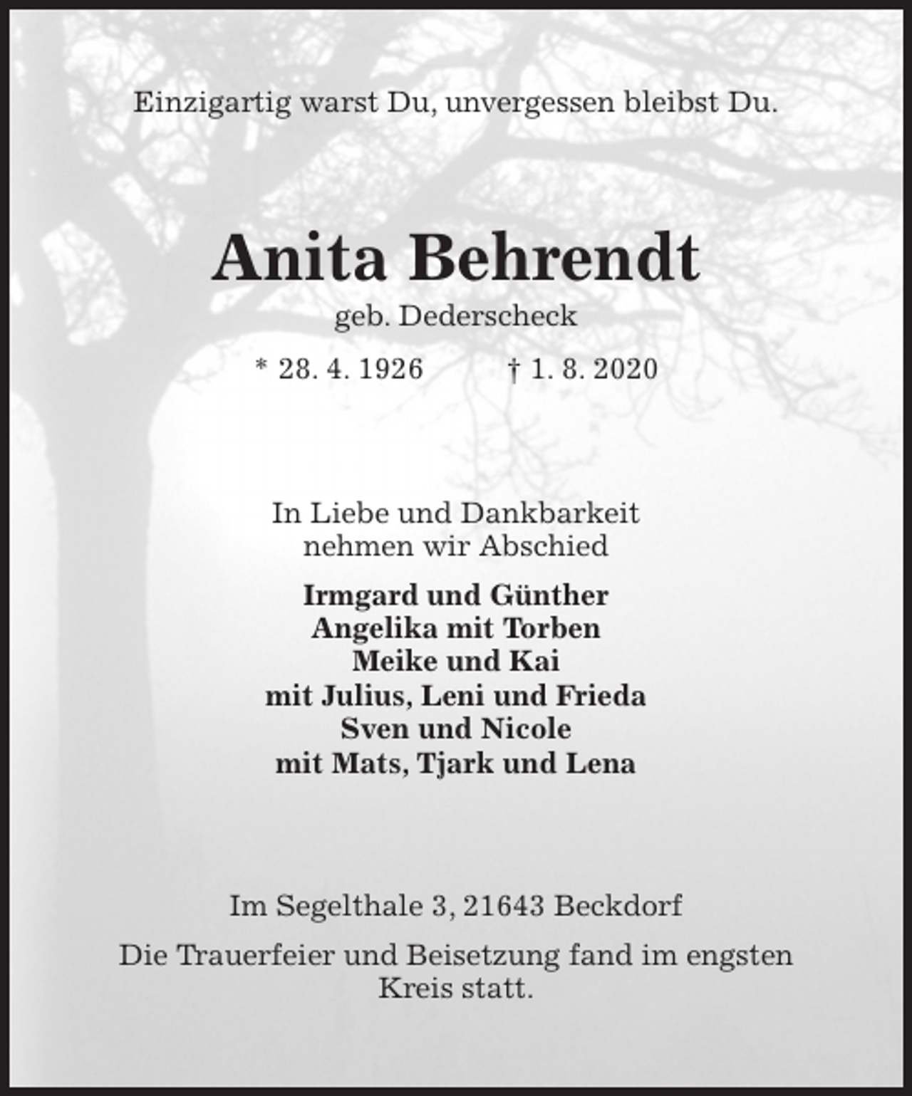 <p>Einzigartig warst Du, unvergessen bleibst Du.<br />Anita Behrendt<br />geb. Dederscheck<br />* 28. 4. 1926 † 1. 8. 2020<br />In Liebe und Dankbarkeit<br />nehmen wir Abschied<br />Irmgard und Günther<br />Angelika mit Torben<br />Meike und Kai<br />mit Julius, Leni und Frieda<br />Sven und Nicole<br />mit Mats, Tjark und Lena<br />Im Segelthale 3, 21643 Beckdorf<br />Die Trauerfeier und Beisetzung fand im engsten Kreis statt.</p>