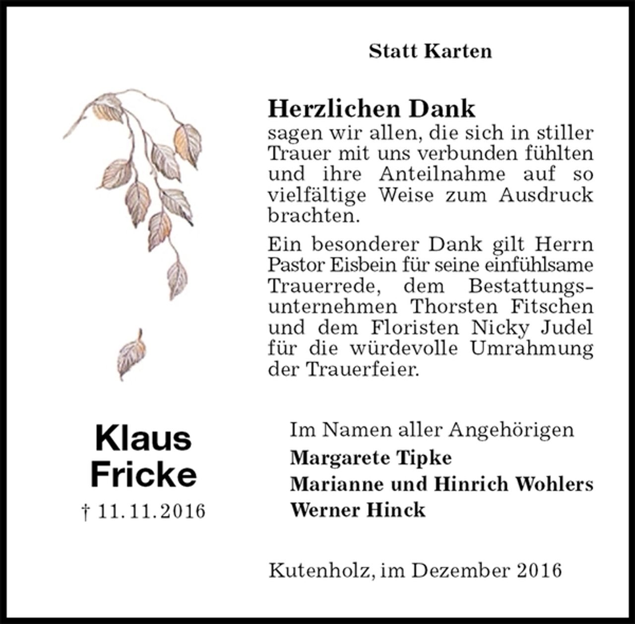 <p>Statt Karten<br />Herzlichen Dank<br />sagen wir allen, die sich in stiller Trauer mit uns verbunden fühlten<br />und ihre Anteilnahme auf so vielfältige Weise zum Ausdruck brachten.<br />Ein besonderer Dank gilt Herrn Pastor Eisbein für seine einfühlsame<br />Trauerrede, dem Bestattungs-<br />unternehmen Thorsten Fitschen und dem Floristen Nicky Judel für die würdevolle Umrahmung der Trauerfeier.<br />Im Namen aller Angehörigen<br />Margarete Tipke<br />Marianne und Hinrich Wohlers<br />Werner Hinck<br />Kutenholz, im Dezember 2016<br />Klaus<br />Fricke<br />† 11. 11. 2016</p>