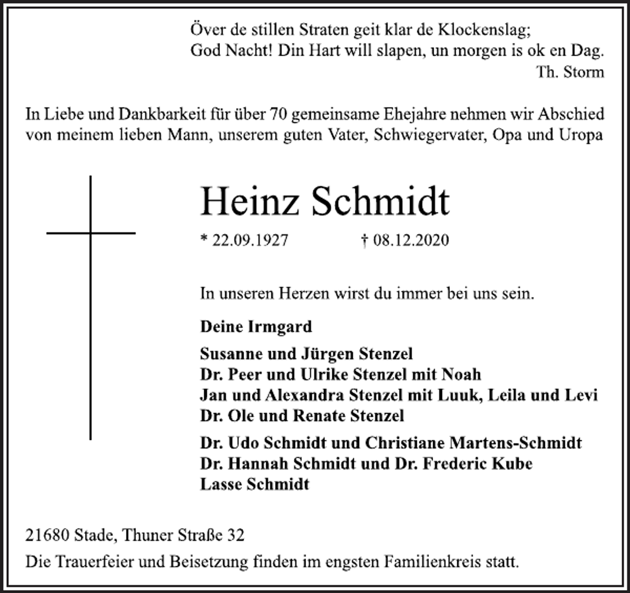<p>Över de stillen Straten geit klar de Klockenslag;<br />God Nacht! Din Hart will slapen, un morgen is ok en Dag.<br />Th. Storm<br />In Liebe und Dankbarkeit für über 70 gemeinsame Ehejahre nehmen wir Abschied<br />von meinem lieben Mann, unserem guten Vater, Schwiegervater, Opa und Uropa<br />Heinz Schmidt<br />* 22.09.1927 † 08.12.2020<br />In unseren Herzen wirst du immer bei uns sein.<br />Deine Irmgard<br />Susanne und Jürgen Stenzel<br />Dr. Peer und Ulrike Stenzel mit Noah<br />Jan und Alexandra Stenzel mit Luuk, Leila und Levi<br />Dr. Ole und Renate Stenzel<br />Dr. Udo Schmidt und Christiane Martens-Schmidt<br />Dr. Hannah Schmidt und Dr. Frederic Kube<br />Lasse Schmidt<br />21680 Stade, Thuner Straße 32<br />Die Trauerfeier und Beisetzung finden im engsten Familienkreis statt.</p>