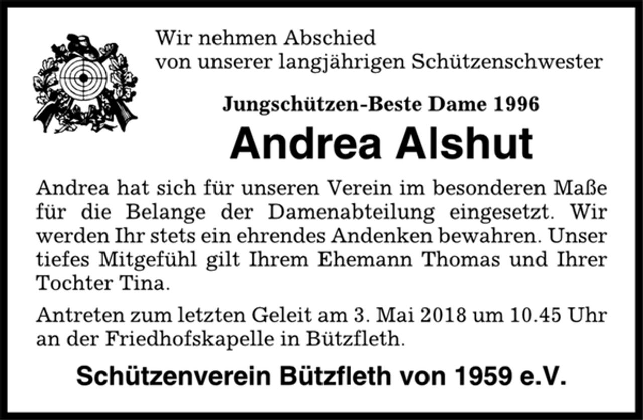 <p>Wir nehmen Abschied<br />von unserer langjährigen Schützenschwester<br />Jungschützen-Beste Dame 1996<br />Andrea Alshut<br />Andrea hat sich für unseren Verein im besonderen Maße<br />für die Belange der Damenabteilung eingesetzt. Wir<br />werden Ihr stets ein ehrendes Andenken bewahren. Unser<br />tiefes Mitgefühl gilt Ihrem Ehemann Thomas und Ihrer<br />Tochter Tina.<br />Antreten zum letzten Geleit am 3. Mai 2018 um 10.45 Uhr<br />an der Friedhofskapelle in Bützfleth.<br />Schützenverein Bützfleth von 1959 e.V.</p>