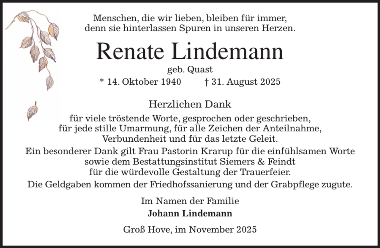 <p>Menschen, die wir lieben, bleiben für immer,<br />denn sie hinterlassen Spuren in unseren Herzen.<br />Renate Lindemann<br />geb. Quast<br />* 14. Oktober 1940 † 31. August 2025<br />Herzlichen Dank<br />für viele tröstende Worte, gesprochen oder geschrieben,<br />für jede stille Umarmung, für alle Zeichen der Anteilnahme,<br />Verbundenheit und für das letzte Geleit.<br />Ein besonderer Dank gilt Frau Pastorin Krarup für die einfühlsamen Worte<br />sowie dem Bestattungsinstitut Siemers &amp; Feindt<br />für die würdevolle Gestaltung der Trauerfeier.<br />Die Geldgaben kommen der Friedhofssanierung und der Grabpflege zugute.<br />Im Namen der Familie<br />Johann Lindemann<br />Groß Hove, im November 2025</p>