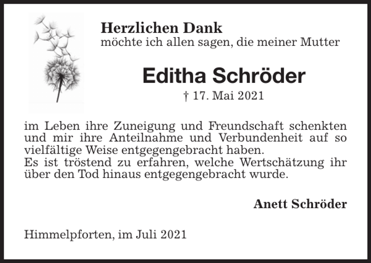 <p>Herzlichen Dank<br />möchte ich allen sagen, die meiner Mutter<br />Editha Schröder<br />† 17. Mai 2021<br />im Leben ihre Zuneigung und Freundschaft schenkten und mir ihre Anteilnahme und Verbundenheit auf so vielfältige Weise entgegengebracht haben.<br />Es ist tröstend zu erfahren, welche Wertschätzung ihr über den Tod hinaus entgegengebracht wurde.<br />Anett Schröder<br />Himmelpforten, im Juli 2021</p>
