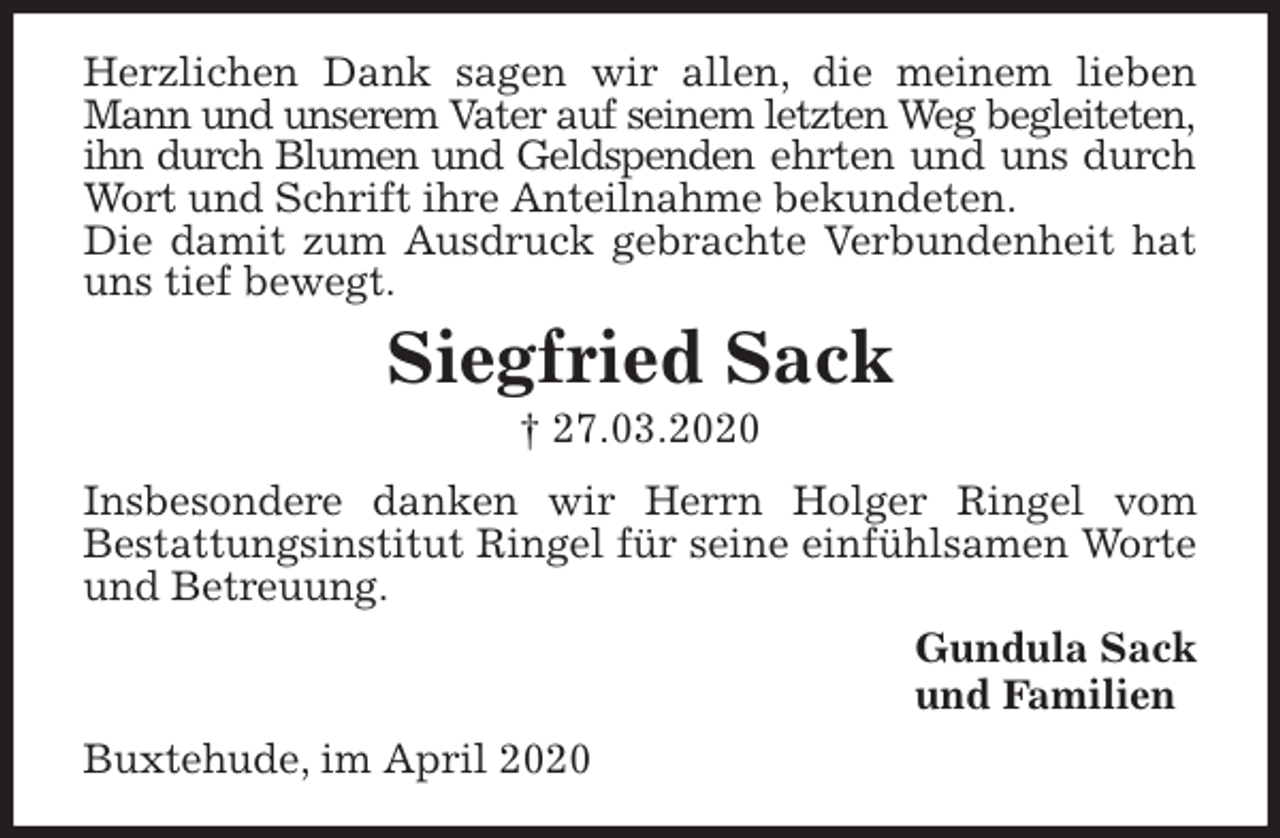 <p>Herzlichen Dank sagen wir allen, die meinem lieben Mann und unserem Vater auf seinem letzten Weg begleiteten, ihn durch Blumen und Geldspenden ehrten und uns durch Wort und Schrift ihre Anteilnahme bekundeten.<br />Die damit zum Ausdruck gebrachte Verbundenheit hat uns tief bewegt.<br />Siegfried Sack<br />† 27.03.2020<br />Insbesondere danken wir Herrn Holger Ringel vom<br />Bestattungsinstitut Ringel für seine einfühlsamen Worte und Betreuung.<br />Gundula Sack<br />und Familien<br />Buxtehude, im April 2020</p>