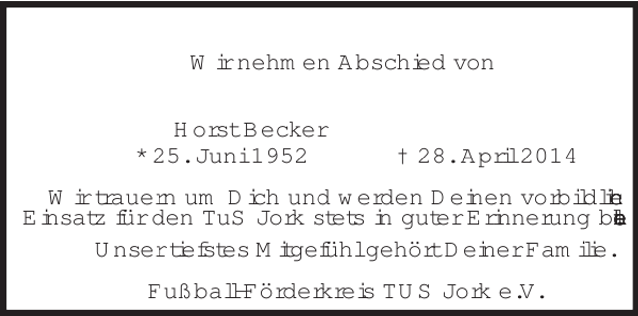 <p>Wir nehmen Abschied von<br />Horst Becker<br />* 25. Juni 1952 † 28. April 2014<br />Wir trauern um Dich und werden Deinen vorbildlichen<br />Einsatz für den TuS Jork stets in guter Erinnerung behalten.<br />Unser tiefstes Mitgefühl gehört Deiner Familie.<br />Fußball-Förderkreis TUS Jork e.V.</p>