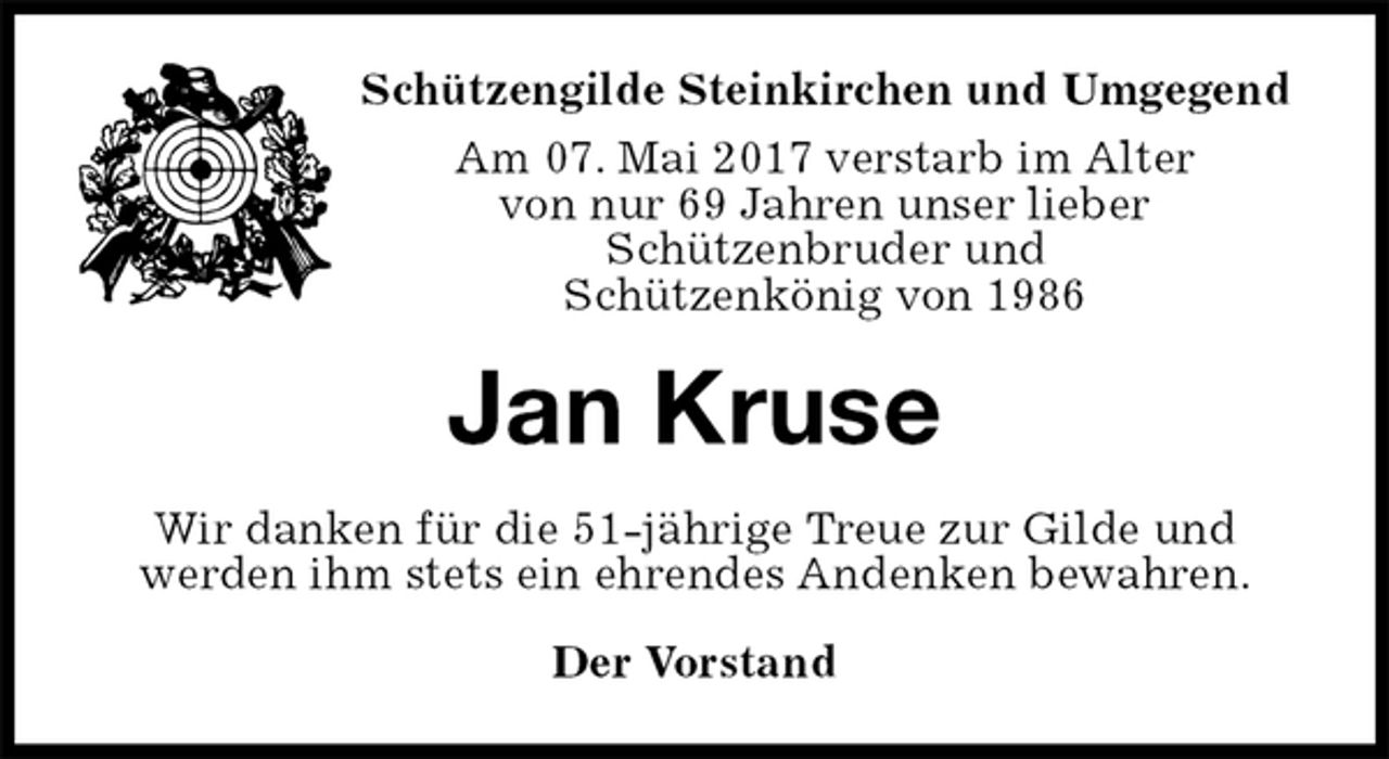 <p>Der Vorstand<br />Jan Kruse<br />Wir danken für die 51-jährige Treue zur Gilde und<br />werden ihm stets ein ehrendes Andenken bewahren.<br />Schützengilde Steinkirchen und Umgegend<br />Am 07. Mai 2017 verstarb im Alter<br />von nur 69 Jahren unser lieber<br />Schützenbruder und<br />Schützenkönig von 1986</p>