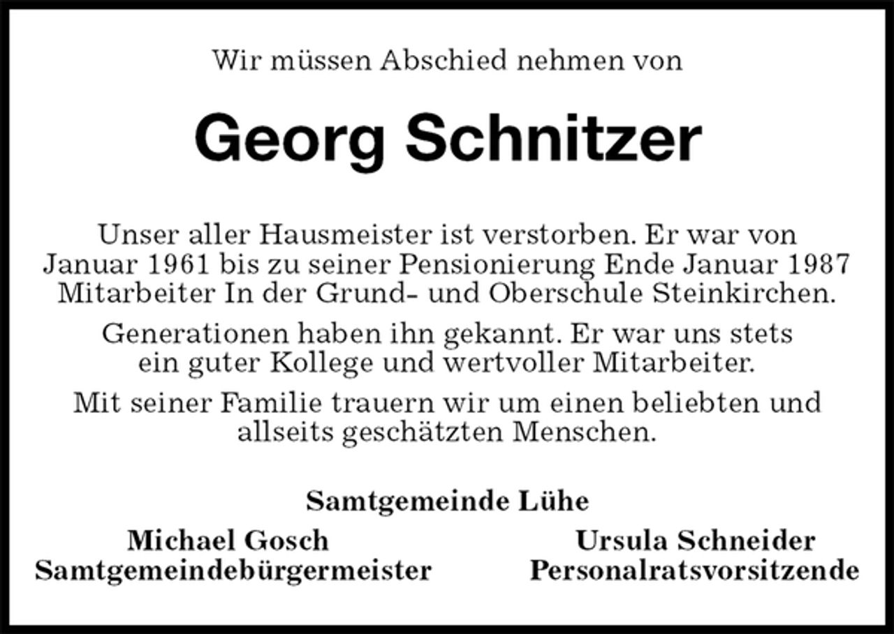 <p>Wir müssen Abschied nehmen von<br />Georg Schnitzer<br />Unser aller Hausmeister ist verstorben. Er war von<br />Januar 1961 bis zu seiner Pensionierung Ende Januar 1987<br />Mitarbeiter In der Grund- und Oberschule Steinkirchen.<br />Generationen haben ihn gekannt. Er war uns stets<br />ein guter Kollege und wertvoller Mitarbeiter.<br />Mit seiner Familie trauern wir um einen beliebten und<br />allseits geschätzten Menschen.<br />Samtgemeinde Lühe<br />Michael Gosch Ursula Schneider<br />Samtgemeindebürgermeister Personalratsvorsitzende</p>