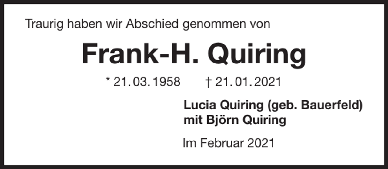 <p>Traurig haben wir Abschied genommen von<br />Frank-H. Quiring<br />* 21. 03. 1958 † 21. 01. 2021<br />Lucia Quiring (geb. Bauerfeld)<br />mit Björn Quiring<br />Im Februar 2021</p>