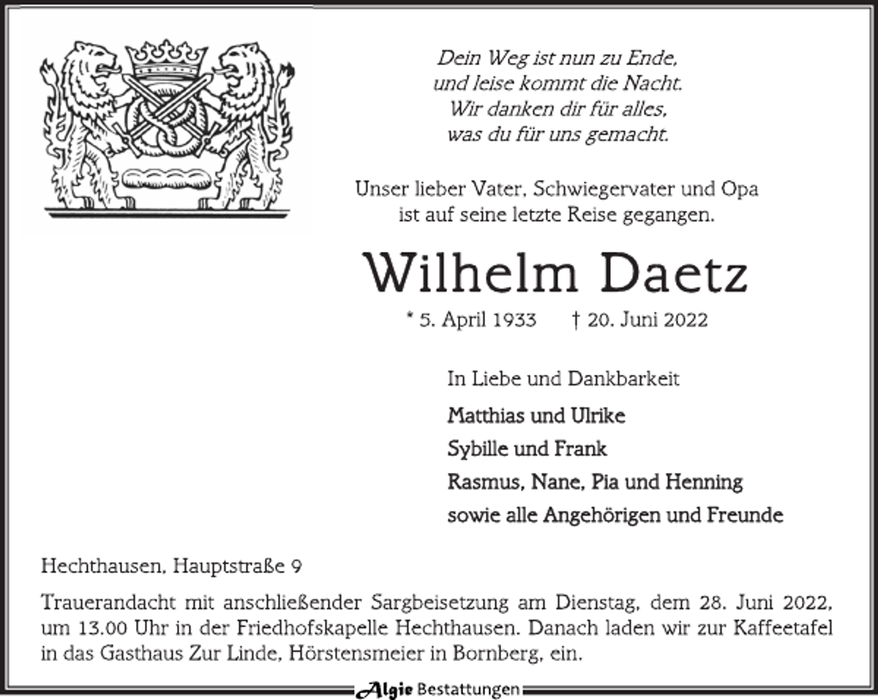 <p>Dein Weg ist nun zu Ende,<br />und leise kommt die Nacht.<br />Wir danken dir für alles,<br />was du für uns gemacht.<br />Unser lieber Vater, Schwiegervater und Opa<br />ist auf seine letzte Reise gegangen.<br />Wilhelm Daetz<br />* 5. April 1933 † 20. Juni 2022<br />In Liebe und Dankbarkeit<br />Matthias und Ulrike<br />Sybille und Frank<br />Rasmus, Nane, Pia und Henning<br />sowie alle Angehörigen und Freunde<br />Hechthausen, Hauptstraße 9<br />Trauerandacht mit anschließender Sargbeisetzung am Dienstag, dem 28. Juni 2022,<br />um 13.00 Uhr in der Friedhofskapelle Hechthausen. Danach laden wir zur Kaffeetafel<br />in das Gasthaus Zur Linde, Hörstensmeier in Bornberg, ein.</p>