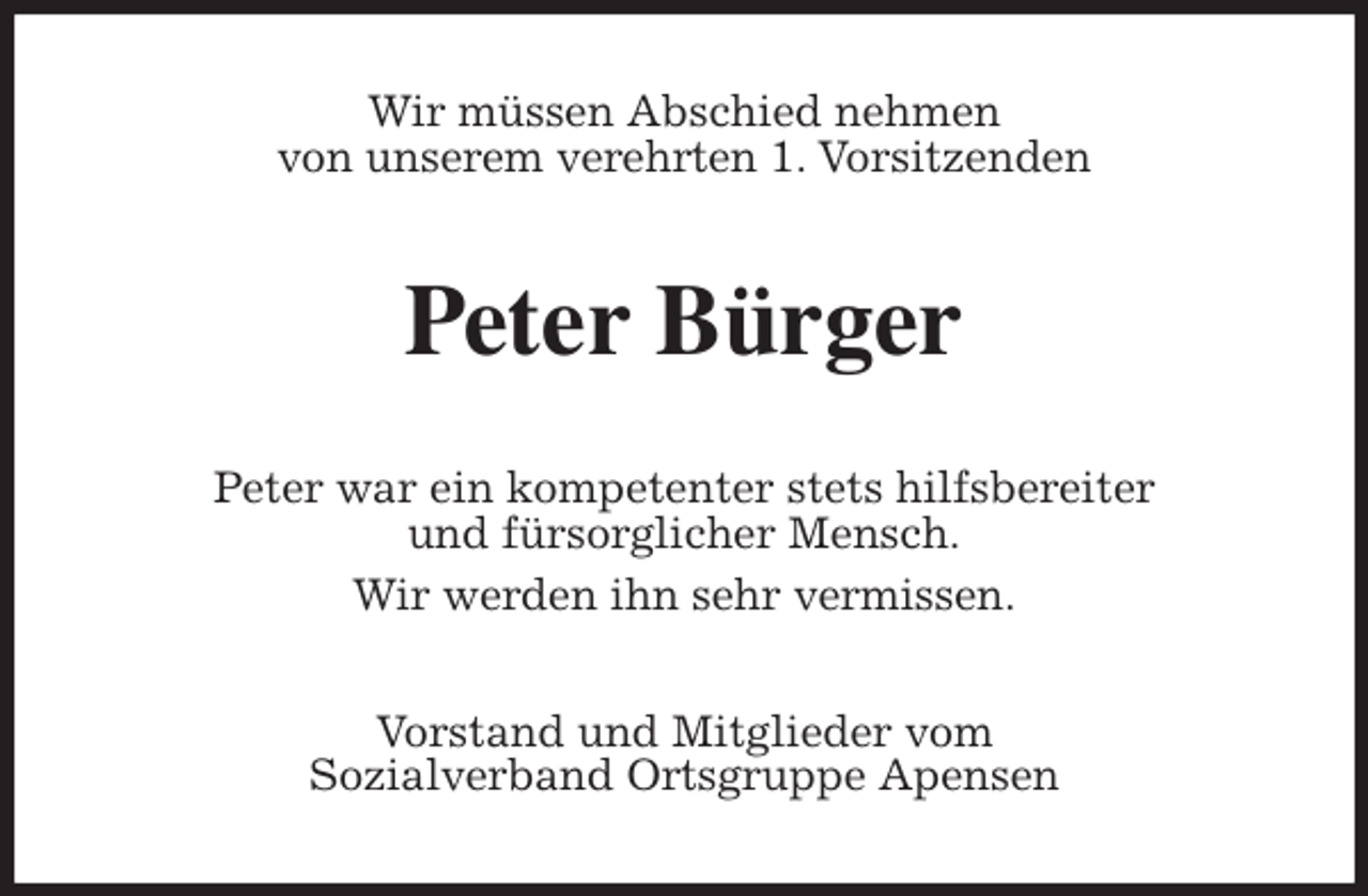 <p>Wir müssen Abschied nehmen<br />von unserem verehrten 1. Vorsitzenden<br />Peter Bürger<br />Peter war ein kompetenter stets hilfsbereiter<br />und fürsorglicher Mensch.<br />Wir werden ihn sehr vermissen.<br />Vorstand und Mitglieder vom<br />Sozialverband Ortsgruppe Apensen</p>